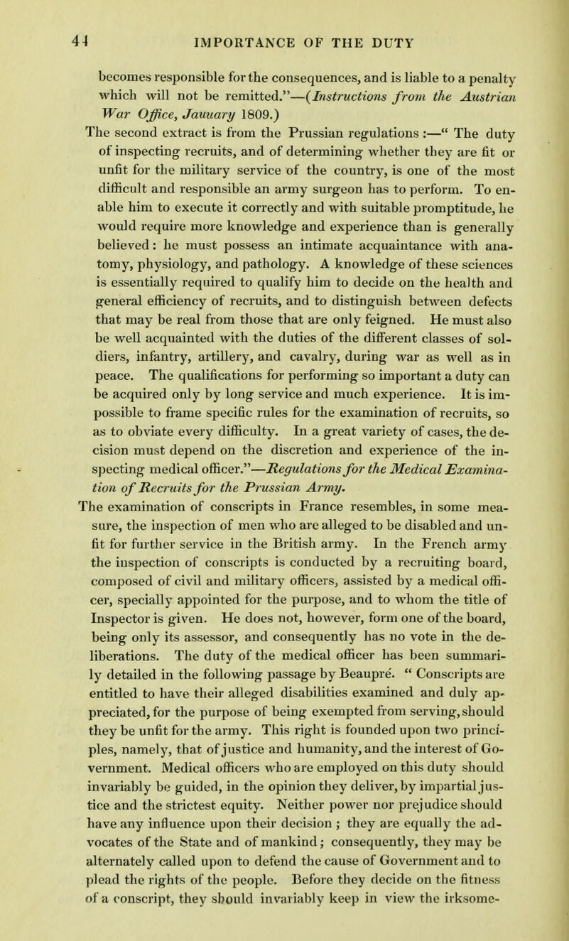 becomes responsible for the consequences, and is liable to a penalty which will not be remitted.—{Instructions from the Austrian War Office, Jauuary 1809.) The second extract is from the Prussian regulations :— The duty of inspecting recruits, and of determining whether they are fit or unfit for the military service of the country, is one of the most difficult and responsible an army surgeon has to perform. To en- able him to execute it correctly and with suitable promptitude, he would require more knowledge and experience than is generally believed: he must possess an intimate acquaintance with ana- tomy, physiology, and pathology. A knowledge of these sciences is essentially required to qualify him to decide on the health and general efficiency of recruits, and to distinguish between defects that may be real from those that are only feigned. He must also be well acquainted with the duties of the different classes of sol- diers, infantry, artillery, and cavalry, during war as well as in peace. The qualifications for performing so important a duty can be acquired only by long service and much experience. It is im- possible to frame specific rules for the examination of recruits, so as to obviate every difficulty. In a great variety of cases, the de- cision must depend on the discretion and experience of the in- specting medical officer.—Regulations for the Medical Examina- tion of Recruits for the Prussian Army. The examination of conscripts in France resembles, in some mea- sure, the inspection of men who are alleged to be disabled and un- fit for further service in the British army. In the French army the inspection of conscripts is conducted by a recruiting board, composed of civil and military officers, assisted by a medical offi- cer, specially appointed for the purpose, and to whom the title of Inspector is given. He does not, however, form one of the board, being only its assessor, and consequently has no vote in the de- liberations. The duty of the medical officer has been summari- ly detailed in the following passage by Beaupre'.  Conscripts are entitled to have their alleged disabilities examined and duly ap- preciated, for the purpose of being exempted from serving, should they be unfit for the army. This right is founded upon two princi- ples, namely, that of justice and humanity, and the interest of Go- vernment. Medical officers who are employed on this duty should invariably be guided, in the opinion they deliver, by impartial jus- tice and the strictest equity. Neither power nor prejudice should have any influence upon their decision ; they are equally the ad- vocates of the State and of mankind; consequently, they may be alternately called upon to defend the cause of Government and to plead the rights of the people. Before they decide on the fitness of a conscript, they should invariably keep in view the irksome-