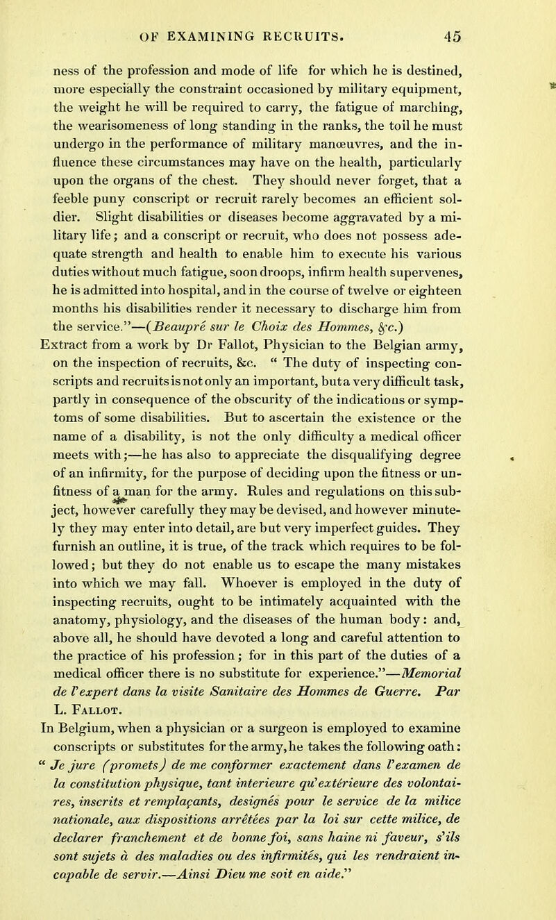 ness of the profession and mode of life for which he is destined, more especially the constraint occasioned by military equipment, the weight he will be required to carry, the fatigue of marching, the wearisomeness of long standing in the ranks, the toil he must undergo in the performance of military manoeuvres, and the in- fluence these circumstances may have on the health, particularly upon the organs of the chest. They should never forget, that a feeble puny conscript or recruit rarely becomes an efficient sol- dier. Slight disabilities or diseases become aggravated by a mi- litary life; and a conscript or recruit, who does not possess ade- quate strength and health to enable him to execute his various duties without much fatigue, soon droops, infirm health supervenes, he is admitted into hospital, and in the course of twelve or eighteen months his disabilities render it necessary to discharge him from the service.—(Beaupre sur le Choix des Hommes, $*c.) Extract from a work by Dr Fallot, Physician to the Belgian army, on the inspection of recruits, &c.  The duty of inspecting con- scripts and recruits is not only an important, buta very difficult task, partly in consequence of the obscurity of the indications or symp- toms of some disabilities. But to ascertain the existence or the name of a disability, is not the only difficulty a medical officer meets with;—he has also to appreciate the disqualifying degree of an infirmity, for the purpose of deciding upon the fitness or un- fitness of afJnan f°r the army. Rules and regulations on this sub- ject, however carefully they may be devised, and however minute- ly they may enter into detail, are but very imperfect guides. They furnish an outline, it is true, of the track which requires to be fol- lowed ; but they do not enable us to escape the many mistakes into which we may fall. Whoever is employed in the duty of inspecting recruits, ought to be intimately acquainted with the anatomy, physiology, and the diseases of the human body: and, above all, he should have devoted a long and careful attention to the practice of his profession; for in this part of the duties of a medical officer there is no substitute for experience.—Memorial de I'expert dans la visile Sanitaire des Hommes de Guerre. Par L. Fallot. In Belgium, when a physician or a surgeon is employed to examine conscripts or substitutes for the army, he takes the following oath:  Je jure (promets) de me conformer exactement dans Vexamen de la constitution physique, tant interieure qvHext&rieure des volontai- res, inscrits et remplapants, designes pour le service de la milice nationale, aux dispositions arretees par la loi sur cette milice, de declarer franchement et de bonne foi, sans haine ni faveur, s,ils sont sujets a des maladies ou des infirmites, qui les rendraient in- capable de servir.—Ainsi Dieu me soit en aider