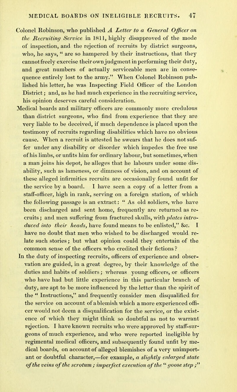 Colonel Robinson, who published A Letter to a General Officer on the Recruiting Service in 1811, highly disapproved of the mode of inspection, and the rejection of recruits by district surgeons, who, he says,  are so hampered by their instructions, that they cannotfreely exercise their ownjudgment in performing their duty, and great numbers of actually serviceable men are in conse- quence entirely lost to the army. When Colonel Robinson pub- lished his letter, he was Inspecting Field Officer of the London District; and, as he had much experience in the recruiting service, his opinion deserves careful consideration. Medical boards and military officers are commonly more credulous than district surgeons, who find from experience that they are very liable to be deceived, if much dependence is placed upon the testimony of recruits regarding disabilities which have no obvious cause. When a recruit is attested he swears that he does not suf- fer under any disability or disorder which impedes the free use of his limbs, or unfits him for ordinary labour, but sometimes, when a man joins his depot, he alleges that he labours under some dis- ability, such as lameness, or dimness of vision, and on account of these alleged infirmities recruits are occasionally found unfit for the service by a board. I have seen a copy of a letter from a staff-officer, high in rank, serving on a foreign station, of which the following passage is an extract:  As old soldiers, who have been discharged and sent home, frequently are returned as re- cruits ; and men suffering from fractured skulls, with plates intro- duced into their heads, have found means to be enlisted, &c. I have no doubt that men who wished to be discharged would re- late such stories; but what opinion could they entertain of the common sense of the officers who credited their fictions ? In the duty of inspecting recruits, officers of experience and obser- vation are guided, in a great degree, by their knowledge of the duties and habits of soldiers ; whereas young officers, or officers who have had but little experience in this particular branch of duty, are apt to be more influenced by the letter than the spirit of the  Instructions, and frequently consider men disqualified for the service on account of a blemish which a more experienced offi- cer would not deem a disqualification for the service, or the exist- ence of which they might think so doubtful as not to warrant rejection. I have known recruits who were approved by staff-sur- geons of much experience, and who were reported ineligible by regimental medical officers, and subsequently found unfit by me- dical boards, on account of alleged blemishes of a very unimport- ant or doubtful character,—for example, a slightly enlarged state of the veins of the scrotum ; imperfect execution of the goose step;