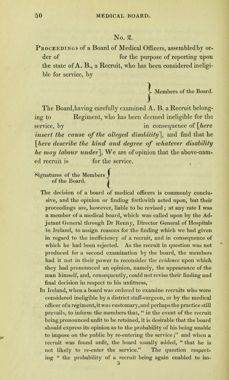 No. 2. Proceedings of a Board of Medical Officers, assembledby or- der of for the purpose of reporting upon the state of A. B., a Recruit, who has been considered ineligi- ble for service, by Members of the Board. The Board,having carefully examined A. B. a Recruit belong- ing to Regiment, who has been deemed ineligible for the service, by in consequence of [here insert the cause of the alleged disability], and find that he {here describe the kind and degree of whatever disability he may labour under\ We are of opinion that the above-nam- ed recruit is for the service. Signatures of the Members of the Board. The decision of a board of medical officers is commonly conclu- sive, and the opinion or finding forthwith acted upon, but their proceedings are, however, liable to be revised ; at any rate I was a member of a medical board, which was called upon by the Ad- jutant General through Dr Renny, Director General of Hospitals in Ireland, to assign reasons for the finding which we had given in regard to the inefficiency of a recruit, and in consequence of which he had been rejected. As the recruit in question was not produced for a second examination by the board, the members had it not in their power to reconsider the evidence upon which, they had pronounced an opinion, namely, the appearance of the man himself, and, consequently, could not revise their finding and final decision in respect to his unfitness. In Ireland, when a board was ordered to examine recruits who were considered ineligible by a district staff-surgeon, or by the medical officer of a regiment, it was customary,and perhaps the practice still prevails, to inform the members that,  in the event of the recruit being pronounced unfit to be retained, it is desirable that the board should express its opinion as to the probability of his being unable to impose on the public by re-entering the service; and when a recruit was found unfit, the board usually added,  that he is not likely to re-enter the service. The question respect- ing  the probability of a recruit being again enabled to im- 3