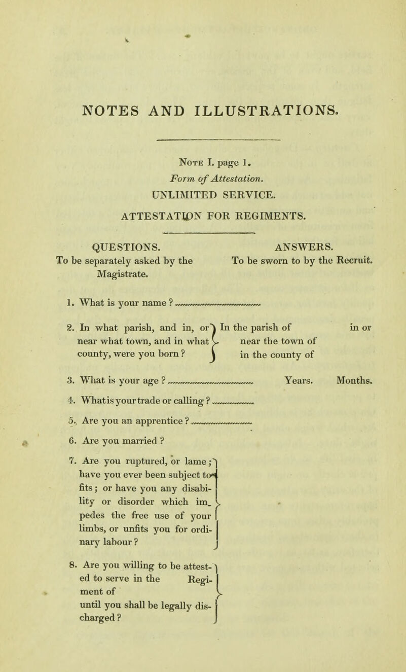 v NOTES AND ILLUSTRATIONS. Note I. page 1. Form of Attestation. UNLIMITED SERVICE. ATTESTATION FOR REGIMENTS. QUESTIONS. To be separately asked by tbe Magistrate. ANSWERS. To be sworn to by the Recruit. 1. What is your name ?, 2. In what parish, and in, or- near what town, and in what county, were you born ? ' 3. What is your age ?. 4. Whatis your trade or calling ?. 5., Are you an apprentice ?. 6. Are you married ? 7. Are you ruptured, or lame;) have you ever been subject to* fits; or have you any disabi- lity or disorder which im. L pedes the free use of your limbs, or unfits you for ordi- nary labour ? 8. Are you willing to be attest- A ed to serve in the Regi- I ment of v. until you shall be legally dis- \ charged ? In the parish of near tbe town of in the county of Years. Months.