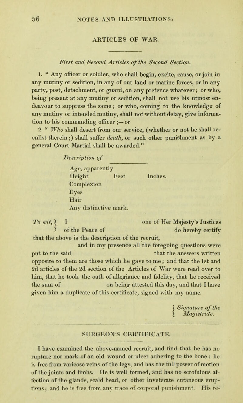 ARTICLES OF WAR. First and Second Articles of the Second Section. I.  Any officer or soldier, who shall begin, excite, cause, or join in any mutiny or sedition, in any of our land or marine forces, or in any party, post, detachment, or guard, on any pretence whatever; or who, being present at any mutiny or sedition, shall not use his utmost en- deavour to suppress the same; or who, coming to the knowledge of any mutiny or intended mutiny, shall not without delay, give informa- tion to his commanding officer ;— or 2  Who shall desert from our service, (whether or not he shall re- enlist therein;) shall suffer death, or such other punishment as by a general Court Martial shall be awarded. Description of Age, apparently Height Feet Inches. Complexion Eyes Hair Any distinctive mark. To wit, } I one of Her Majesty's Justices j of the Peace of do hereby certify that the above is the description of the recruit, and in my presence all the foregoing questions were put to the said that the answers written opposite to them are those which he gave to me; and that the 1st and 2d articles of the 2d section of the Articles of War were read over to him, that he took the oath of allegiance and fidelity, that he received the sum of on being attested this day, and that I have given him a duplicate of this certificate, signed with my name. 5 Signature of the \ Magistrate. SURGEON'S CERTIFICATE. I have examined the above-named recruit, and find that he has no rupture nor mark of an old wound or ulcer adhering to the bone : he is free from varicose veins of the legs, and has the full power of motion of the joints and limbs. He is well formed, and has no scrofulous af- fection of the glands, scald head, or other inveterate cutaneous erup- tions; and he is free from any trace of corporal punishment. His re-