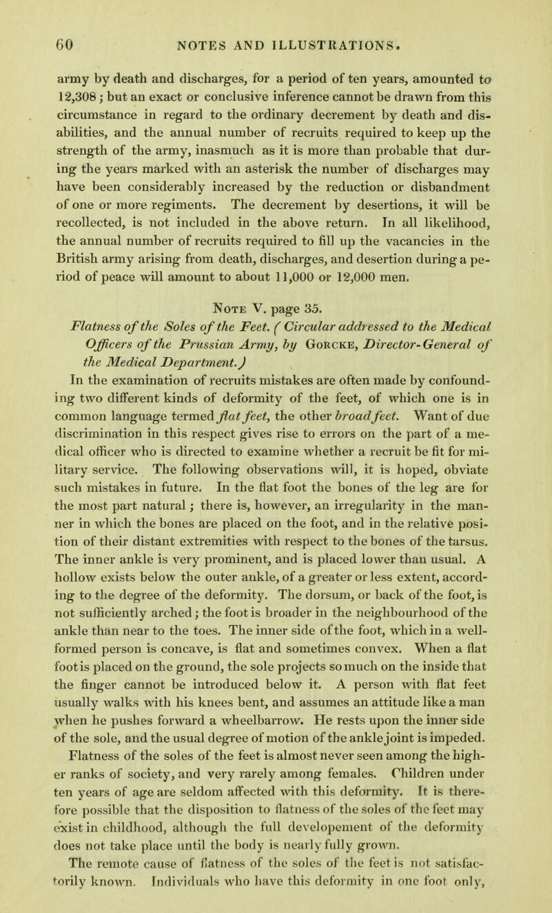 army by death and discharges, for a period of ten years, amounted to 12,308 ; but an exact or conclusive inference cannot be drawn from this circumstance in regard to the ordinary decrement by death and dis- abilities, and the annual number of recruits required to keep up the strength of the army, inasmuch as it is more than probable that dur- ing the years marked with an asterisk the number of discharges may have been considerably increased by the reduction or disbandment of one or more regiments. The decrement by desertions, it will be recollected, is not included in the above return. In all likelihood, the annual number of recruits required to fill up the vacancies in the British army arising from death, discharges, and desertion during a pe- riod of peace will amount to about 11,000 or 12,000 men. Note V. page 35. Flatness of the Soles of the Feet. ( Circular addressed to the Medical Officers of the Prussian Army, by Gorcke, Director-General of the Medical Department. J In the examination of recruits mistakes are often made by confound- ing two different kinds of deformity of the feet, of which one is in common language termed fiat feet, the other broadfeet. Want of due discrimination in this respect gives rise to errors on the part of a me- dical officer who is directed to examine whether a recruit be fit for mi- litary service. The following observations will, it is hoped, obviate such mistakes in future. In the flat foot the bones of the leg are for the most part natural; there is, however, an irregularity in the man- ner in which the bones are placed on the foot, and in the relative posi- tion of their distant extremities with respect to the bones of the tarsus. The inner ankle is very prominent, and is placed lower than usual. A hollow exists below the outer ankle, of a greater or less extent, accord- ing to the degree of the deformity. The dorsum, or back of the foot, is not sufficiently arched; the foot is broader in the neighbourhood of the ankle than near to the toes. The inner side of the foot, which in a well- formed person is concave, is flat and sometimes convex. When a flat foot is placed on the ground, the sole projects so much on the inside that the finger cannot be introduced below it. A person with flat feet usually walks with his knees bent, and assumes an attitude like a man when he pushes forward a wheelbarrow. He rests upon the inner side of the sole, and the usual degree of motion of the ankle joint is impeded. Flatness of the soles of the feet is almost never seen among the high- er ranks of society, and very rarely among females. Children under ten years of age are seldom affected with this deformity. It is there- fore possible that the disposition to flatness of the soles of the feet may exist in childhood, although the full developement of the deformity does not take place until the body is nearly fully grown. The remote cause o) flatness of the soles of the feet is not satisfac- torily known. Fndividuals who have this deformity in one foot only,