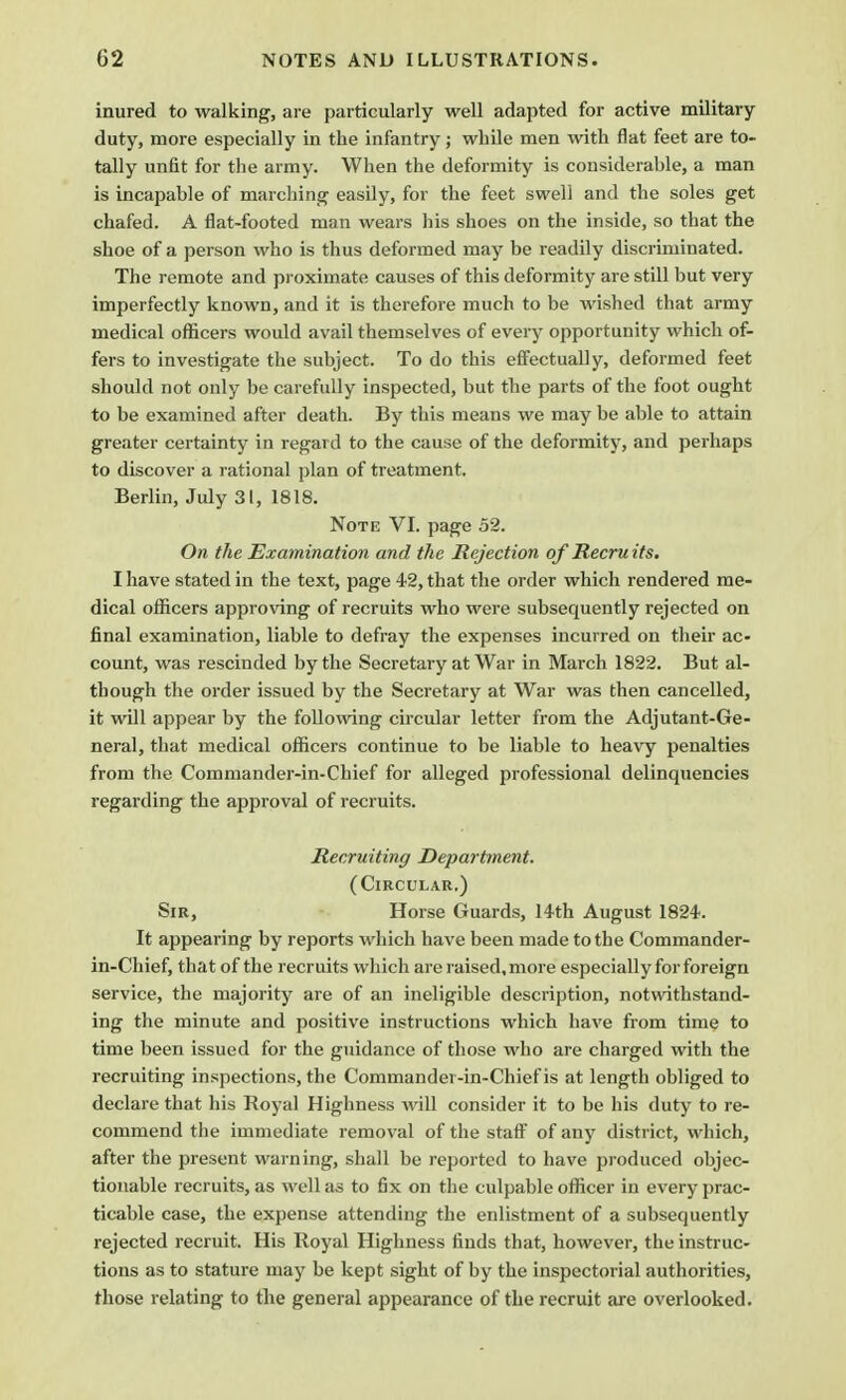 inured to walking, are particularly well adapted for active military duty, more especially in the infantry; while men with flat feet are to- tally unfit for the army. When the deformity is considerable, a man is incapahle of marching easily, for the feet swell and the soles get chafed. A flat-footed man wears his shoes on the inside, so that the shoe of a person who is thus deformed may be readily discriminated. The remote and proximate causes of this deformity are still but very imperfectly known, and it is therefore much to be wished that army medical officers would avail themselves of every opportunity which of- fers to investigate the subject. To do this effectually, deformed feet should not only be carefully inspected, but the parts of the foot ought to be examined after death. By this means we may be able to attain greater certainty in regard to the cause of the deformity, and perhaps to discover a rational plan of treatment. Berlin, July 31, 1818. Note VI. page 52. On the Examination and the Rejection of Recruits. I have stated in the text, page 42, that the order which rendered me- dical officers approving of recruits who were subsequently rejected on final examination, liable to defray the expenses incurred on their ac- count, was rescinded by the Secretary at War in March 1822. But al- though the order issued by the Secretary at War was then cancelled, it will appear by the following circular letter from the Adjutant-Ge- neral, that medical officers continue to be liable to heavy penalties from the Commander-in-Chief for alleged professional delinquencies regarding the approval of recruits. Recruiting Department. (Circular.) Sir, Horse Guards, 14th August 1824. It appearing by reports which have been made to the Commander- in-Chief, that of the recruits which are raised.more especially for foreign service, the majority are of an ineligible description, notwithstand- ing the minute and positive instructions which have from time to time been issued for the guidance of those who are charged with the recruiting inspections, the Commander-in-Chief is at length obliged to declare that his Royal Highness will consider it to be his duty to re- commend the immediate removal of the staff of any district, which, after the present warning, shall be reported to have produced objec- tionable recruits, as well as to fix on the culpable officer in every prac- ticable case, the expense attending the enlistment of a subsequently rejected recruit. His Royal Highness finds that, however, the instruc- tions as to stature may be kept sight of by the inspectorial authorities, those relating to the general appearance of the recruit are overlooked.