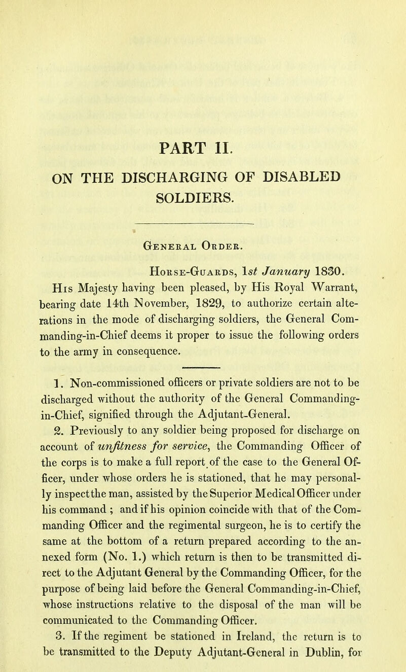 PART II. ON THE DISCHARGING OF DISABLED SOLDIERS. General Order. Horse-Guards, 1st January 1830. His Majesty having been pleased, by His Royal Warrant, bearing date 14th November, 1829, to authorize certain alte- rations in the mode of discharging soldiers, the General Coin- manding-in-Chief deems it proper to issue the following orders to the army in consequence. 1. Non-commissioned officers or private soldiers are not to be discharged without the authority of the General Command ing- in-Chief, signified through the Adjutant-General. 2. Previously to any soldier being proposed for discharge on account of unfitness for service, the Commanding Officer of the corps is to make a full report of the case to the General Of- ficer, under whose orders he is stationed, that he may personal- ly inspect the man, assisted by the Superior Medical Officer under his command ; and if his opinion coincide with that of the Com- manding Officer and the regimental surgeon, he is to certify the same at the bottom of a return prepared according to the an- nexed form (No. 1.) which return is then to be transmitted di- rect to the Adjutant General by the Commanding Officer, for the purpose of being laid before the General Commanding-in-Chief, whose instructions relative to the disposal of the man will be communicated to the Commanding Officer. 3. If the regiment be stationed in Ireland, the return is to be transmitted to the Deputy Adjutant-General in Dublin, for