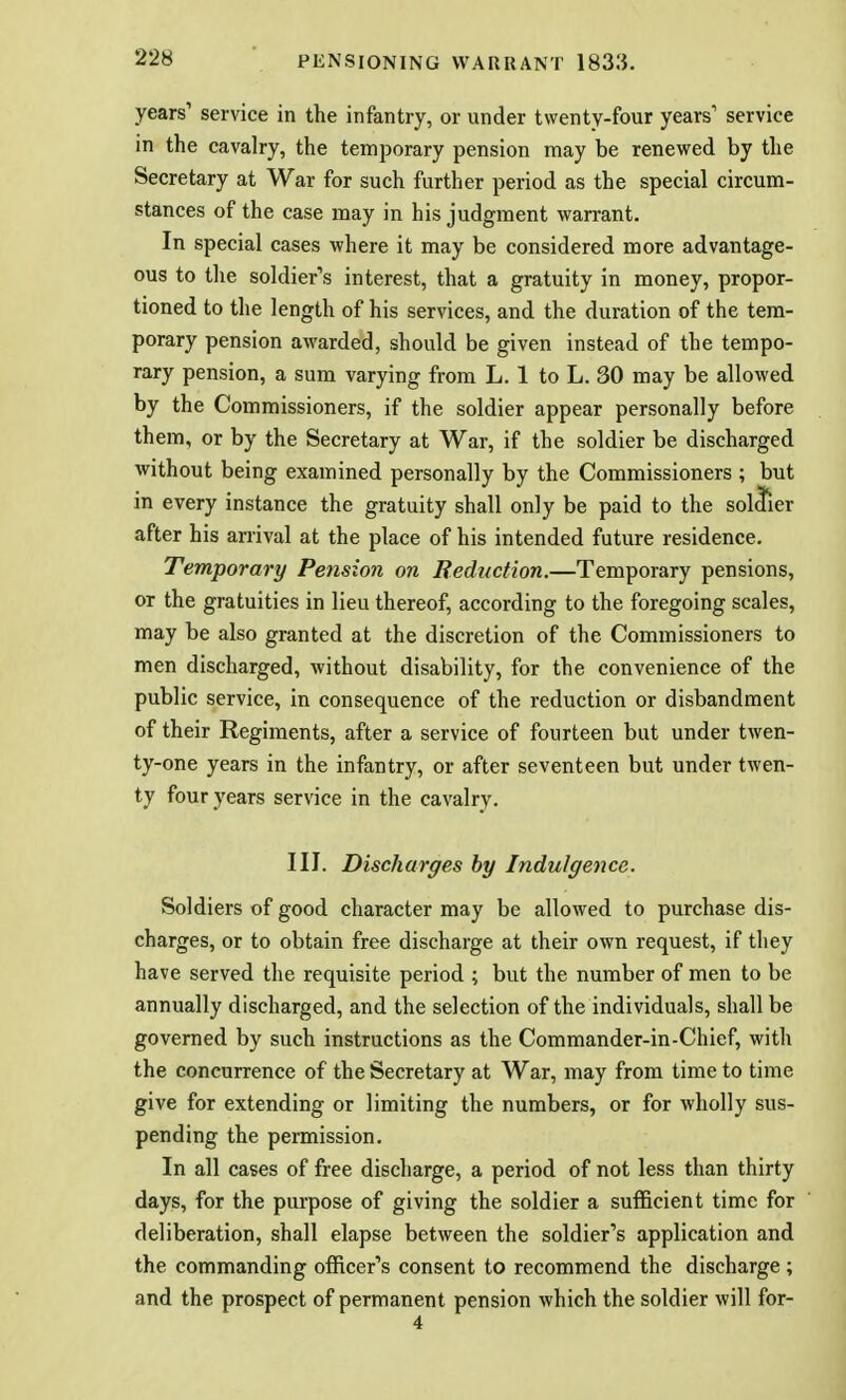 years' service in the infantry, or under twenty-four years1 service in the cavalry, the temporary pension may be renewed by the Secretary at War for such further period as the special circum- stances of the case may in his judgment warrant. In special cases where it may be considered more advantage- ous to the soldier's interest, that a gratuity in money, propor- tioned to the length of his services, and the duration of the tem- porary pension awarded, should be given instead of the tempo- rary pension, a sum varying from L. 1 to L. 30 may be allowed by the Commissioners, if the soldier appear personally before them, or by the Secretary at War, if the soldier be discharged without being examined personally by the Commissioners ; but in every instance the gratuity shall only be paid to the soldier after his arrival at the place of his intended future residence. Temporary Pension on Reduction.—Temporary pensions, or the gratuities in lieu thereof, according to the foregoing scales, may be also granted at the discretion of the Commissioners to men discharged, without disability, for the convenience of the public service, in consequence of the reduction or disbandment of their Regiments, after a service of fourteen but under twen- ty-one years in the infantry, or after seventeen but under twen- ty four years service in the cavalry. IIJ. Discharges by Indulgence. Soldiers of good character may be allowed to purchase dis- charges, or to obtain free discharge at their own request, if tliey have served the requisite period ; but the number of men to be annually discharged, and the selection of the individuals, shall be governed by such instructions as the Commander-in-Chief, with the concurrence of the Secretary at War, may from time to time give for extending or limiting the numbers, or for wholly sus- pending the permission. In all cases of free discharge, a period of not less than thirty days, for the purpose of giving the soldier a sufficient time for deliberation, shall elapse between the soldier's application and the commanding officer's consent to recommend the discharge ; and the prospect of permanent pension which the soldier will for- 4
