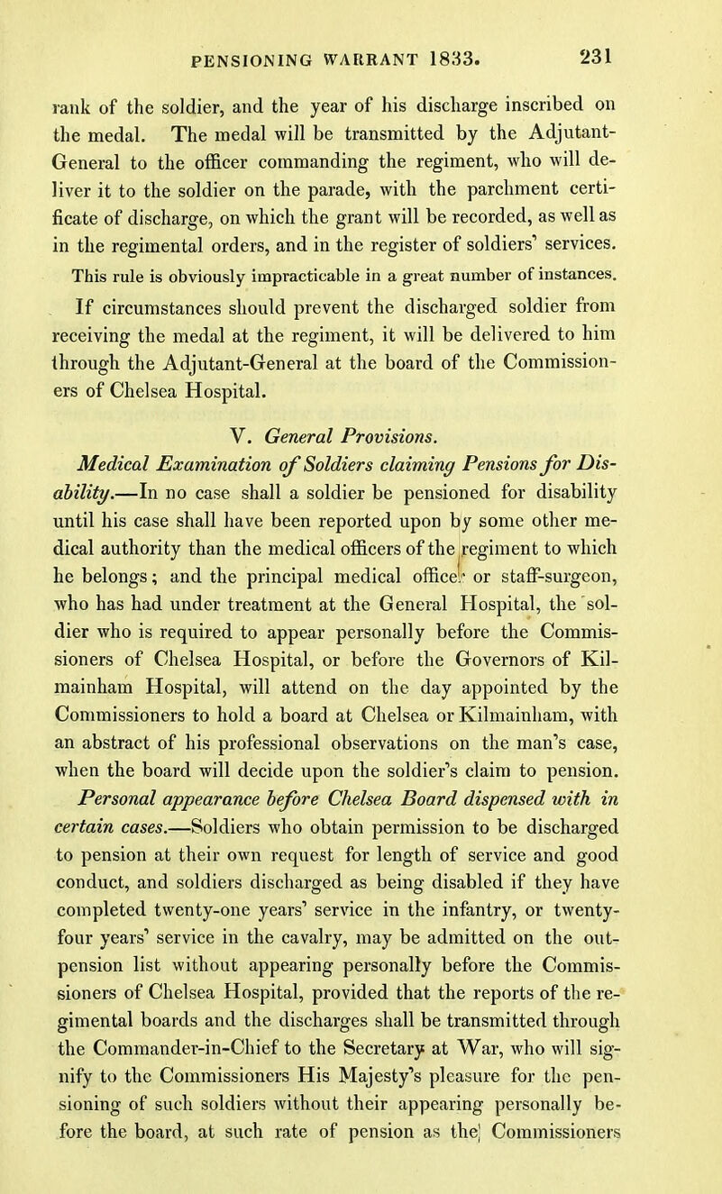 rank of the soldier, and the year of his discharge inscribed on the medal. The medal will be transmitted by the Adjutant- General to the officer commanding the regiment, who will de- liver it to the soldier on the parade, with the parchment certi- ficate of discharge, on which the grant will be recorded, as well as in the regimental orders, and in the register of soldiers1 services. This rule is obviously impracticable in a great number of instances. If circumstances should prevent the discharged soldier from receiving the medal at the regiment, it will be delivered to him through the Adjutant-General at the board of the Commission- ers of Chelsea Hospital. V. General Provisions. Medical Examination of Soldiers claiming Pensions for Dis- ability.—In no case shall a soldier be pensioned for disability until his case shall have been reported upon by some other me- dical authority than the medical officers of the regiment to which he belongs; and the principal medical office}' or staff-surgeon, who has had under treatment at the General Hospital, the sol- dier who is required to appear personally before the Commis- sioners of Chelsea Hospital, or before the Governors of Kil- mainham Hospital, will attend on the day appointed by the Commissioners to hold a board at Chelsea or Kilmainham, with an abstract of his professional observations on the man's case, when the board will decide upon the soldier's claim to pension. Personal appearance before Chelsea Board dispensed with in certain cases.—Soldiers who obtain permission to be discharged to pension at their own request for length of service and good conduct, and soldiers discharged as being disabled if they have completed twenty-one years' service in the infantry, or twenty- four years' service in the cavalry, may be admitted on the out- pcnsion list without appearing personally before the Commis- sioners of Chelsea Hospital, provided that the reports of the re- gimental boards and the discharges shall be transmitted through the Commander-in-Chief to the Secretary at War, who will sig- nify to the Commissioners His Majesty's pleasure for the pen- sioning of such soldiers without their appearing personally be- fore the board, at such rate of pension as the| Commissioners