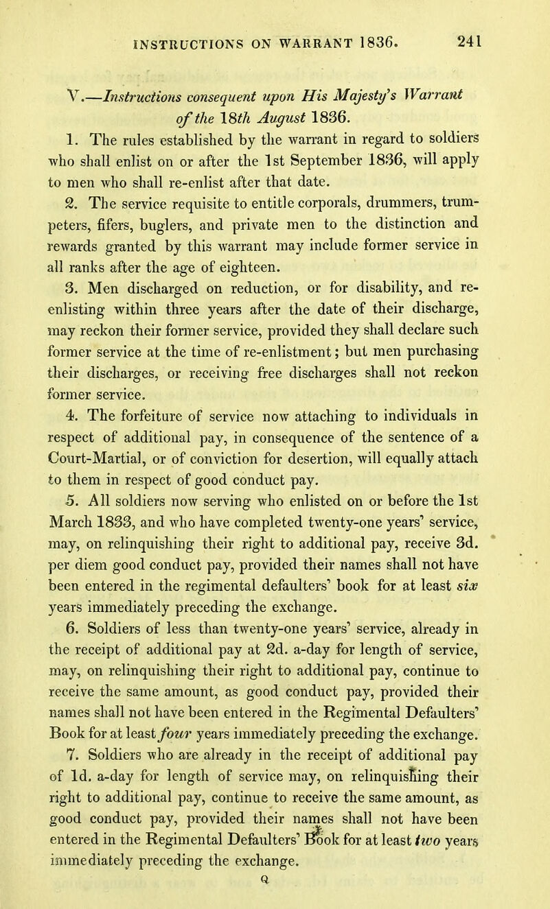 V.—Instructions consequent upon His Majesty's Warrant of the 18th August 1836. 1. The rules established by the warrant in regard to soldiers who shall enlist on or after the 1st September 1836, will apply to men who shall re-enlist after that date. 2. The service requisite to entitle corporals, drummers, trum- peters, fifers, buglers, and private men to the distinction and rewards granted by this warrant may include former service in all ranks after the age of eighteen. 3. Men discharged on reduction, or for disability, and re- enlisting within three years after the date of their discharge, may reckon their former service, provided they shall declare such former service at the time of re-enlistment; but men purchasing their discharges, or receiving free discharges shall not reckon former service. 4. The forfeiture of service now attaching to individuals in respect of additional pay, in consequence of the sentence of a Court-Martial, or of conviction for desertion, will equally attach to them in respect of good conduct pay. 5. All soldiers now serving who enlisted on or before the 1st March 1833, and who have completed twenty-one years1 service, may, on relinquishing their right to additional pay, receive 3d. per diem good conduct pay, provided their names shall not have been entered in the regimental defaulters' book for at least six years immediately preceding the exchange. 6. Soldiers of less than twenty-one years' service, already in the receipt of additional pay at 2d. a-day for length of service, may, on relinquishing their right to additional pay, continue to receive the same amount, as good conduct pay, provided their names shall not have been entered in the Regimental Defaulters' Book for at least four years immediately preceding the exchange. 7. Soldiers who are already in the receipt of additional pay of Id. a-day for length of service may, on relinquishing their right to additional pay, continue to receive the same amount, as good conduct pay, provided their names shall not have been entered in the Regimental Defaulters' Book for at least tivo years immediately preceding the exchange. ft