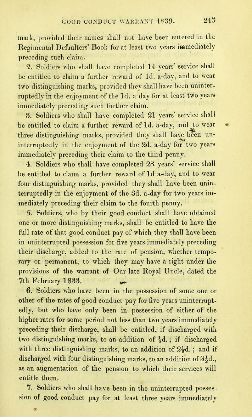 mark, provided their names shall not have been entered in the Regimental Defaulters Book for at least two years immediately preceding such claim. 2. Soldiers who shall have completed 14 years1 service shall be entitled to claim a further reward of Id. a-day, and to wear two distinguishing marks, provided they shall have been uninter- ruptedly in the enjoyment of the Id. a day for at least two years immediately preceding such further claim. 3. Soldiers who shall have completed 21 years1 service shall be entitled to claim a further reward of Id. a-day, and to wear ■* three distinguishing marks, provided they shall have been un- interruptedly in the enjoyment of the 2d. a-day for two years immediately preceding their claim to the third penny. 4. Soldiers who shall have completed 28 years1 service shall be entitled to claim a further reward of Id a-day, and to wear four distinguishing marks, provided they shall have been unin- terruptedly in the enjoyment of the 3d. a-day for two years im- mediately preceding their claim to the fourth penny. 5. Soldiers, who by their good conduct shall have obtained one or more distinguishing marks, shall be entitled to have the full rate of that good conduct pay of which they shall have been in uninterrupted possession for five years immediately preceding their discharge, added to the rate of pension, whether tempo- rary or permanent, to which they may have a right under the provisions of the warrant of Our late Royal Uncle, dated the 7th February 1833. j£ 6. Soldiers who have been in the possession of some one or other of the rates of good conduct pay for five years uninterrupt- edly, but who have only been in possession of either of the higher rates for some period not less than two years immediately preceding their discharge, shall be entitled, if discharged with two distinguishing marks, to an addition of Jd.; if discharged with three distinguishing marks, to an addition of 2^d.; and if discharged with four distinguishing marks, to an addition of 3-gd., as an augmentation of the pension to which their services will entitle them. 7. Soldiers who shall have been in the uninterrupted posses- sion of good conduct pay for at least three years immediately