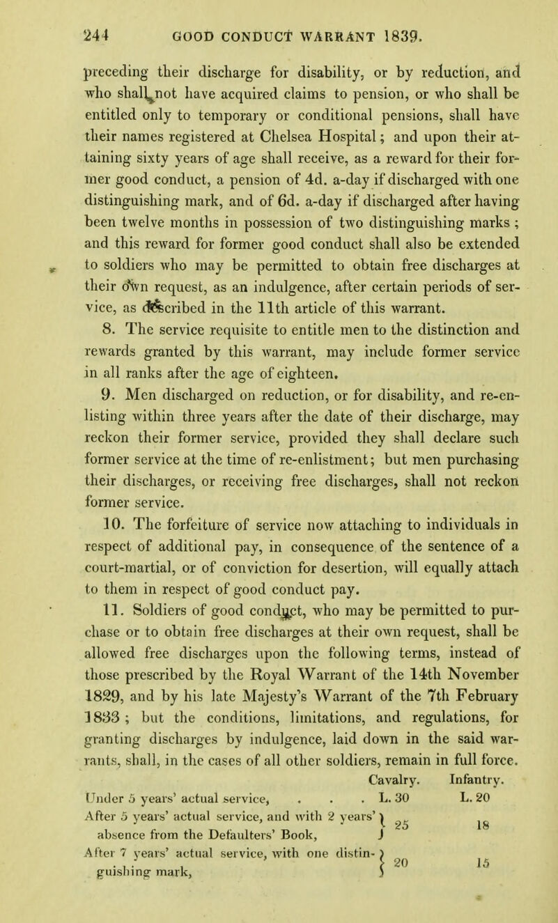 preceding their discharge for disability, or by reduction, and who shalL^not have acquired claims to pension, or who shall be entitled only to temporary or conditional pensions, shall have their names registered at Chelsea Hospital; and upon their at- taining sixty years of age shall receive, as a reward for their for- mer good conduct, a pension of 4d. a-day if discharged with one distinguishing mark, and of 6d. a-day if discharged after having been twelve months in possession of two distinguishing marks; and this reward for former good conduct shall also be extended to soldiers who may be permitted to obtain free discharges at their oNvn request, as an indulgence, after certain periods of ser- vice, as described in the 11th article of this warrant. 8. The service requisite to entitle men to the distinction and rewards granted by this warrant, may include former service in all ranks after the age of eighteen. 9. Men discharged on reduction, or for disability, and re-en- listing within three years after the date of their discharge, may reckon their former service, provided they shall declare such former service at the time of re-enlistment; but men purchasing their discharges, or receiving free discharges, shall not reckon former service. 10. The forfeiture of service now attaching to individuals in respect of additional pay, in consequence of the sentence of a court-martial, or of conviction for desertion, will equally attach to them in respect of good conduct pay. 11. Soldiers of good conduct, who may be permitted to pur- chase or to obtain free discharges at their own request, shall be allowed free discharges upon the following terms, instead of those prescribed by the Royal Warrant of the 14th November 1829, and by his late Majesty's Warrant of the 7th February 1883 ; but the conditions, limitations, and regulations, for granting discharges by indulgence, laid down in the said war- rants, shall, in the cases of all other soldiers, remain in full force. Cavalry. Infantry. (Tiulcr 5 years'actual service, . . . L. 30 L. 20 After 5 years' actual service, and with 2 years' ^ ^ jg absence from the Defaulters' Book, J After 7 years' actual service, with one tlistin- ) . , * ■ , \ 20 15 gujslnng- mark, 3