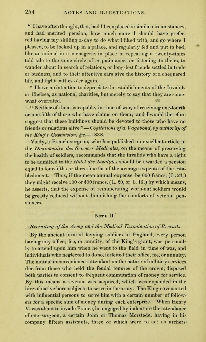  I have often thought, that, had I been placed in similar circumstances, and had merited pension, how much more I should have prefer- red having my shilling a-day to do what I liked with, and go where I pleased, to be locked up in a palace, and regularly fed and put to bed, like an animal in a menagerie, in place of repeating a twenty-times told tale to the same circle of acquaintance, or listening to theirs, to wander about in search of relations, or long-lost friends settled in trade or business, and to their attentive ears give the history of a chequered life, and fight battles o'er again.  I have no intention to depreciate the establishments of the Invalids or Chelsea, as national charities, but merely to say that they are some- what overrated. ■*  Neither of them is capable, in time of war, of receiving one-fourth or one-fifth of those who have claims on them; and I would therefore suggest that these buildings should be devoted to those who have no friends or relations alive.— Cogitations of a Vagabond, by authority of the King's Commision, §r.—1838. Vaidy, a French surgeon, who has published an excellent article in the Dictionnaire des Sciences Medicales, on the means of preserving the health of soldiers, recommends that the invalids who have a right to be admitted to the Hotel des Inval{des should be awarded a pension equal to four-fifths or three-fourths of the average expense of the esta- blishment. Thus, if the mean annual expense be 600 francs, (L. 24,) they might receive 500 or 400 francs, (L. 20, or L. 16,) by which means, he asserts, that the expense of remunerating worn-out soldiers would be greatly reduced without diminishing the comforts of veteran pen- sioners. Note II. Recruiting of the Army and the Medical Examination of Recruits. By the ancient form of levying soldiers in England, every person having any office, fee, or annuity, of the King's grant, was personal- ly to attend upon him when he went to the field in time of war, and individuals who neglected to do so, forfeited their office, fee, or annuity. The mutual inconveniences attendant on the nature of military services due from those who held the feudal tenures of the crown, disposed both parties to consent to frequent commutation of money for service. By this means a revenue was acquired, which was expended in the hire of native born subjects to serve in the army. The King covenanted with influential persons to serve him with a certain number of follow- ers for a specific sum of money during each enterprize. When Henry V. was about to invade France, he engaged by indenture the attendance of one surgeon, a certain John or Thomas Morstede, having in his company fifteen assistants, three of which were to act as archers-