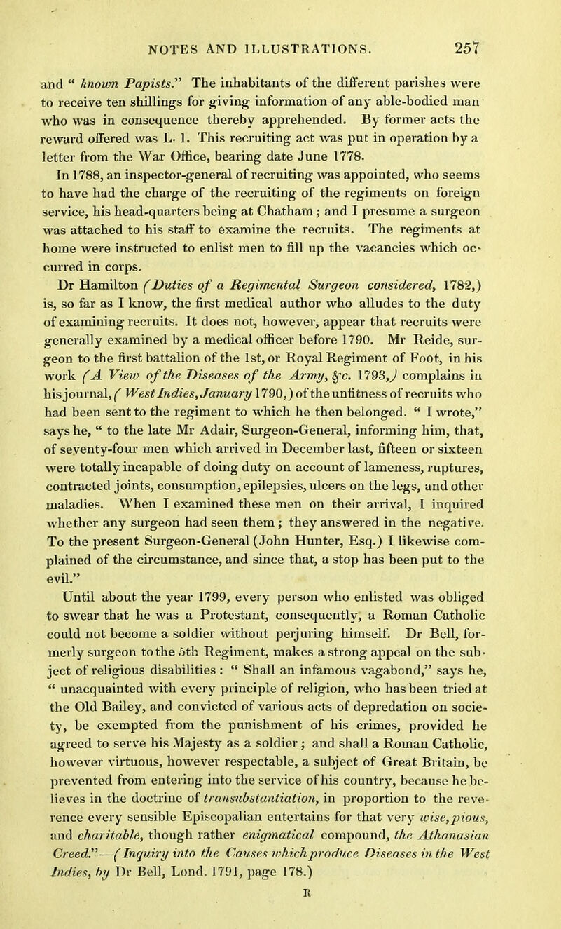 and  known Papists. The inhabitants of the different parishes were to receive ten shillings for giving information of any able-bodied man who was in consequence thereby apprehended. By former acts the reward offered was L- 1. This recruiting act was put in operation by a letter from the War Office, bearing date June 1778. In 1788, an inspector-general of recruiting was appointed, who seems to have had the charge of the recruiting of the regiments on foreign service, his head-quarters being at Chatham; and I presume a surgeon was attached to his staff to examine the recruits. The regiments at home were instructed to enlist men to fill up the vacancies which oc curred in corps. Dr Hamilton (Duties of a Regimental Surgeon considered, 1782,) is, so far as I know, the first medical author who alludes to the duty of examining recruits. It does not, however, appear that recruits were generally examined by a medical officer before 1790. Mr Reide, sur- geon to the first battalion of the 1st, or Royal Regiment of Foot, in his work (A View of the Diseases of the Army, fyc. 1793,^ complains in his journal, f West Indies, Januaj-y 1790,) of the unfitness of recruits who had been sent to the regiment to which he then belonged.  I wrote, says he,  to the late Mr Adair, Surgeon-General, informing him, that, of seventy-four men which arrived in December last, fifteen or sixteen were totally incapable of doing duty on account of lameness, ruptures, contracted joints, consumption, epilepsies, ulcers on the legs, and other maladies. When I examined these men on their arrival, I inquired whether any surgeon had seen them ; they answered in the negative. To the present Surgeon-General (John Hunter, Esq.) I likewise com- plained of the circumstance, and since that, a stop has been put to the evil. Until about the year 1799, every person who enlisted was obliged to swear that he was a Protestant, consequently, a Roman Catholic could not become a soldier without perjuring himself. Dr Bell, for- merly surgeon to the 5th Regiment, makes a strong appeal on the sub- ject of religious disabilities :  Shall an infamous vagabond, says he,  unacquainted with every principle of religion, who has been tried at the Old Bailey, and convicted of various acts of depredation on socie- ty, be exempted from the punishment of his crimes, provided he agreed to serve his Majesty as a soldier; and shall a Roman Catholic, however virtuous, however respectable, a subject of Great Britain, be prevented from entering into the service of his country, because he be- lieves in the doctrine of transubstantiation, in proportion to the reve- rence every sensible Episcopalian entertains for that very wise,pious, and charitable, though rather enigmatical compound, the Athanasian Creed.'—(Inquiry into the Causes which produce Diseases in the West Indies, by Dr Bell, Lond. 1791, page 178.) R