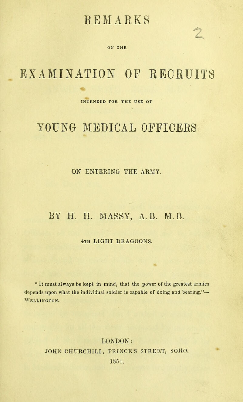 HEMARKS EXAMINATION OF RECRUITS INTENDED FOR THE USE OF ZOJjm MEDICAL OFFICERS ON ENTERING THE ARMY, BY H. H. MASSY, A. B. M. B, 4th LIGHT DRAGOONS.  It must always be kept in mind, that the power of the greatest armies depends upon what the individual soldier is capable of doing and bearing.— Wellington, LONDON: JOHN CHURCHILL, PRINCE'S STREET, SOHO. 1854,