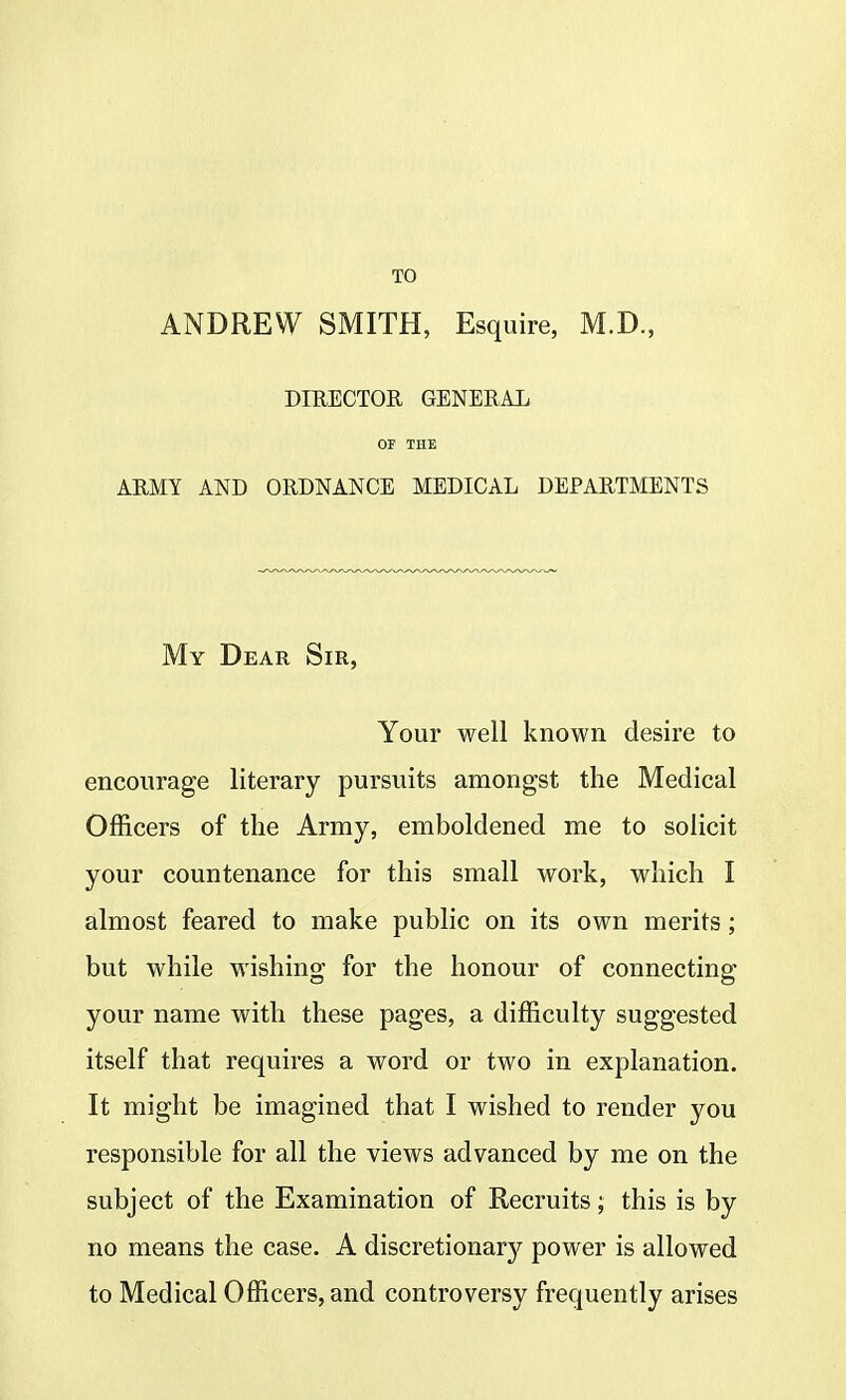TO ANDREW SMITH, Esquire, M.D., DIRECTOR GENERAL OF THE ARMY AND ORDNANCE MEDICAL DEPARTMENTS My Dear Sir, Your well known desire to encourage literary pursuits amongst the Medical Officers of the Army, emboldened me to solicit your countenance for this small work, which I almost feared to make public on its own merits; but while wishing for the honour of connecting your name with these pages, a difficulty suggested itself that requires a word or two in explanation. It might be imagined that I wished to render you responsible for all the views advanced by me on the subject of the Examination of Recruits; this is by no means the case. A discretionary power is allowed to Medical Officers, and controversy frequently arises