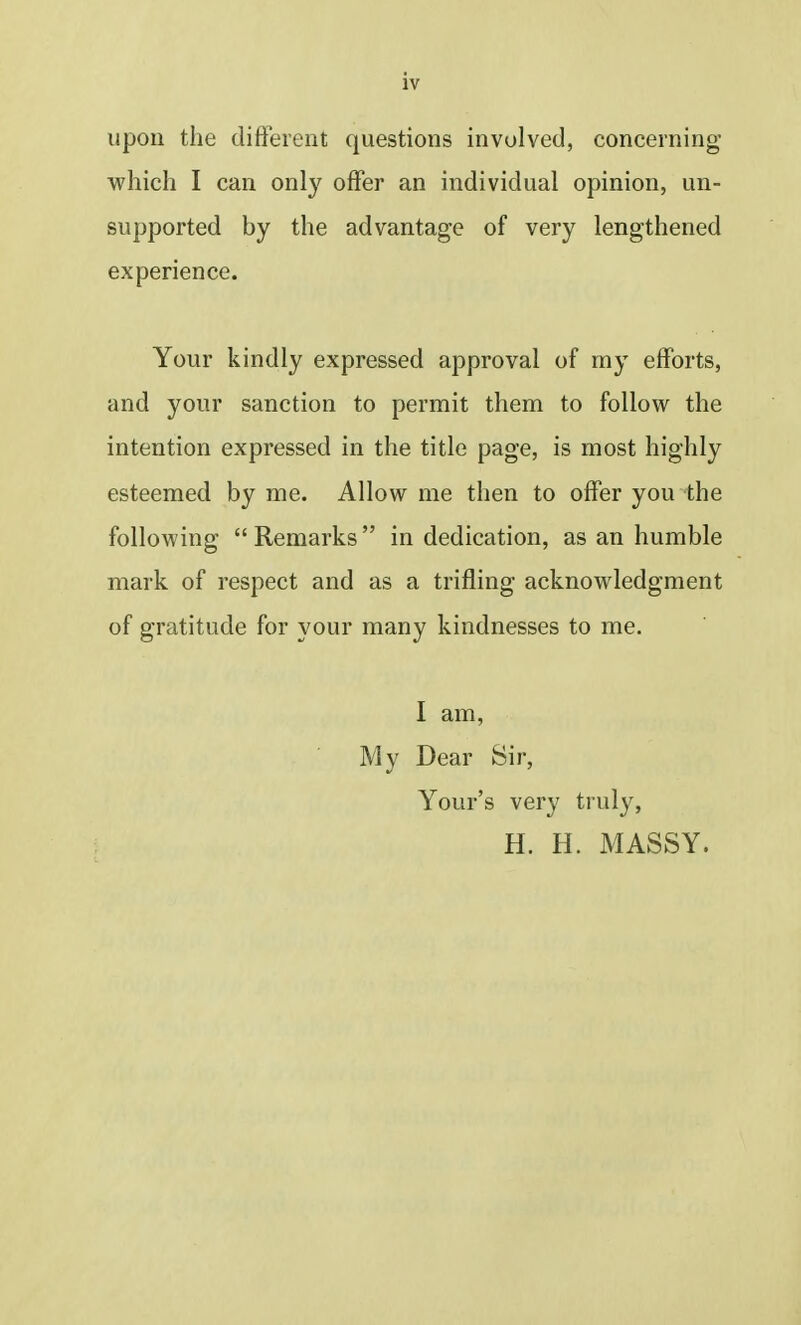 upon the different questions involved, concerning which I can only offer an individual opinion, un- supported by the advantage of very lengthened experience. Your kindly expressed approval of my efforts, and your sanction to permit them to follow the intention expressed in the title page, is most highly esteemed by me. Allow me then to offer you the following  Remarks in dedication, as an humble mark of respect and as a trifling acknowledgment of gratitude for your many kindnesses to me. I am, My Dear Sir, Your's very truly, H. H. MASSY.
