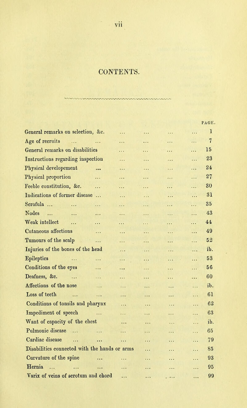 CONTENTS. PAGE, General remarks on selection, &c. .,, 1 Age of recruits 7 General remarks on disabilities ... 15 Instructions regarding inspection 23 Physical developement 24 Physical proportion 27 Feeble constitution, &c. ... 30 Indications of former disease ... 31 Scrofula ... 35 Nodes ... 43 Weak intellect ... 44 Cntaneous affections 49 Tumours of the scalp 52 Injuries of the bones of the head ib. Epileptics ... ... ... ... 53 Conditions of the eye3 ... 56 Deafness, &c. ... 60 Affections of the nose ... ib. Loss of teeth ... 61 Conditions of tonsils and pharynx 62 Impediment of speech ... 63 Want of capacity of the chest ... ib. Pulmonic disease ... ... 65 Cardiac disease 79 Disabilities connected with the hands or arms ... 85 Curvature of the spine ... 93 Hernia ... 95 Varix of veins of scrotum and chord ... 99