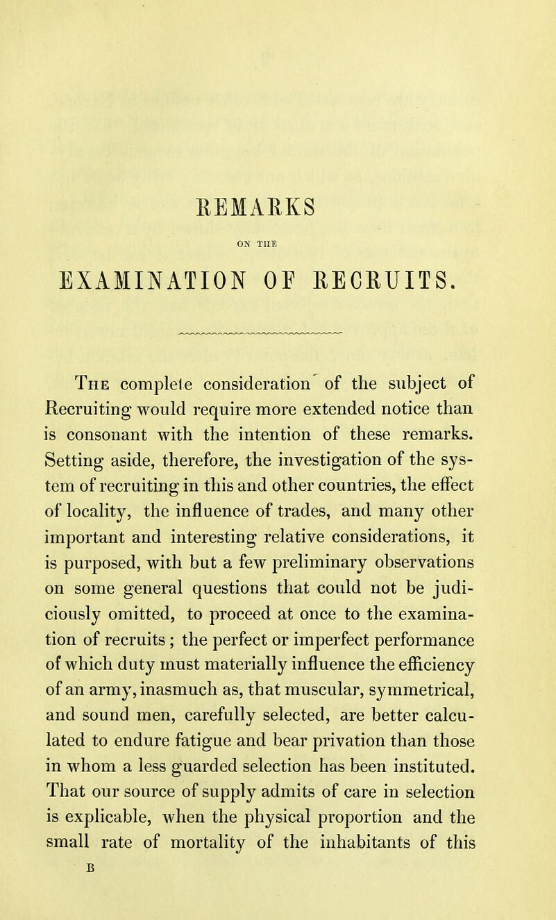 REMARKS ON THE EXAMINATION OF RECRUITS. The complete consideration of the subject of Recruiting would require more extended notice than is consonant with the intention of these remarks. Setting aside, therefore, the investigation of the sys- tem of recruiting in this and other countries, the effect of locality, the influence of trades, and many other important and interesting relative considerations, it is purposed, with but a few preliminary observations on some general questions that could not be judi- ciously omitted, to proceed at once to the examina- tion of recruits ; the perfect or imperfect performance of which duty must materially influence the efficiency of an army, inasmuch as, that muscular, symmetrical, and sound men, carefully selected, are better calcu- lated to endure fatigue and bear privation than those in whom a less guarded selection has been instituted. That our source of supply admits of care in selection is explicable, when the physical proportion and the small rate of mortality of the inhabitants of this B