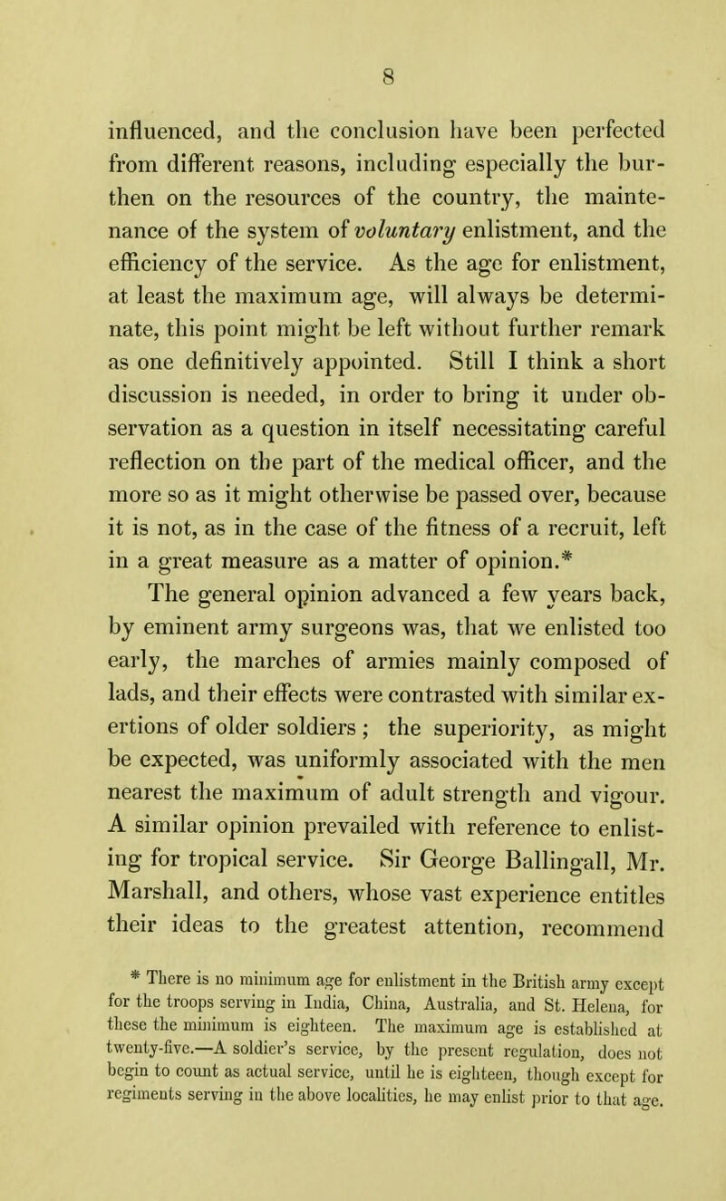 influenced, and the conclusion have been perfected from different reasons, including especially the bur- then on the resources of the country, the mainte- nance of the system of voluntary enlistment, and the efficiency of the service. As the age for enlistment, at least the maximum age, will always be determi- nate, this point might be left without further remark as one definitively appointed. Still I think a short discussion is needed, in order to bring it under ob- servation as a question in itself necessitating careful reflection on the part of the medical officer, and the more so as it might otherwise be passed over, because it is not, as in the case of the fitness of a recruit, left in a great measure as a matter of opinion.* The general opinion advanced a few years back, by eminent army surgeons was, that we enlisted too early, the marches of armies mainly composed of lads, and their effects were contrasted with similar ex- ertions of older soldiers ; the superiority, as might be expected, was uniformly associated with the men nearest the maximum of adult strength and vigour. A similar opinion prevailed with reference to enlist- ing for tropical service. Sir George Ballingall, Mr. Marshall, and others, whose vast experience entitles their ideas to the greatest attention, recommend * There is no minimum age for enlistment in the British army except for the troops serving in India, China, Australia, and St. Helena, for these the minimum is eighteen. The maximum age is established at twenty-five.—A soldier's service, by the present regulation, does not begin to count as actual service, until he is eighteen, though except for regiments serving in the above localities, he may enlist prior to that age.