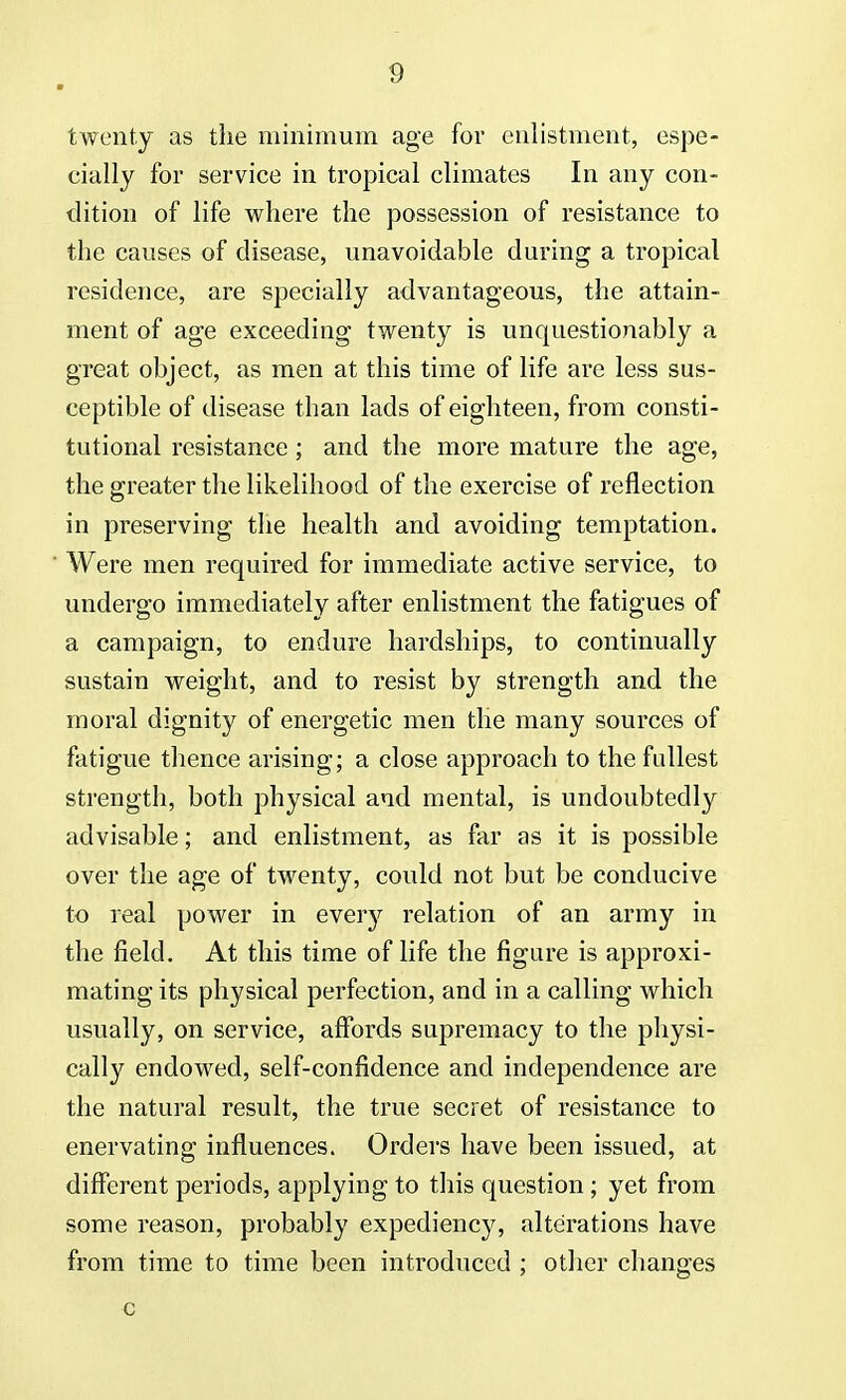 twenty as the minimum age for enlistment, espe- cially for service in tropical climates In any con- dition of life where the possession of resistance to the causes of disease, unavoidable during a tropical residence, are specially advantageous, the attain- ment of age exceeding twenty is unquestionably a great object, as men at this time of life are less sus- ceptible of disease than lads of eighteen, from consti- tutional resistance; and the more mature the age, the greater the likelihood of the exercise of reflection in preserving the health and avoiding temptation. Were men required for immediate active service, to undergo immediately after enlistment the fatigues of a campaign, to endure hardships, to continually sustain weight, and to resist by strength and the moral dignity of energetic men the many sources of fatigue thence arising; a close approach to the fullest strength, both physical and mental, is undoubtedly advisable; and enlistment, as far as it is possible over the age of twenty, could not but be conducive to real power in every relation of an army in the field. At this time of life the figure is approxi- mating its physical perfection, and in a calling which usually, on service, affords supremacy to the physi- cally endowed, self-confidence and independence are the natural result, the true secret of resistance to enervating influences. Orders have been issued, at different periods, applying to this question; yet from some reason, probably expediency, alterations have from time to time been introduced ; other changes c