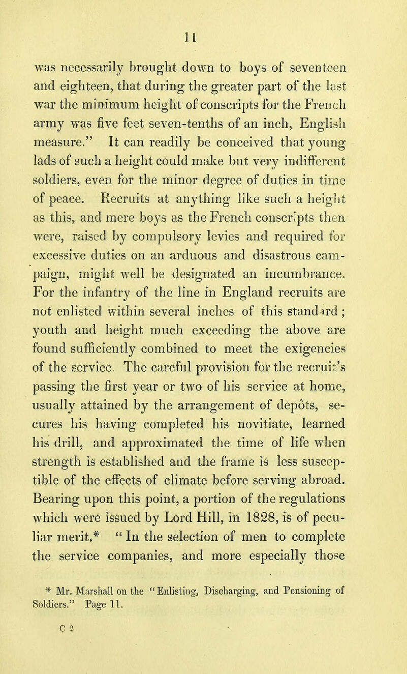 ] I was necessarily brought down to boys of seventeen and eighteen, that during the greater part of the last war the minimum height of conscripts for the French army was five feet seven-tenths of an inch, English measure. It can readily be conceived that young lads of such a height could make but very indifferent soldiers, even for the minor degree of duties in time of peace. Recruits at anything like such a height as this, and mere bo3*s as the French conscripts then were, raised by compulsory levies and required for excessive duties on an arduous and disastrous cam- paign, might well be designated an incumbrance. For the infantry of the line in England recruits are not enlisted within several inches of this standard ; youth and height much exceeding the above are found sufficiently combined to meet the exigencies of the service. The careful provision for the recruit's passing the first year or two of his service at home, usually attained by the arrangement of depots, se- cures his having completed his novitiate, learned his drill, and approximated the time of life when strength is established and the frame is less suscep- tible of the effects of climate before serving abroad. Bearing upon this point, a portion of the regulations which were issued by Lord Hill, in 1828, is of pecu- liar merit.*  In the selection of men to complete the service companies, and more especially those * Mr. Marshall on the Enlisting, Discharging, and Pensioning of Soldiers. Page 11. C 2