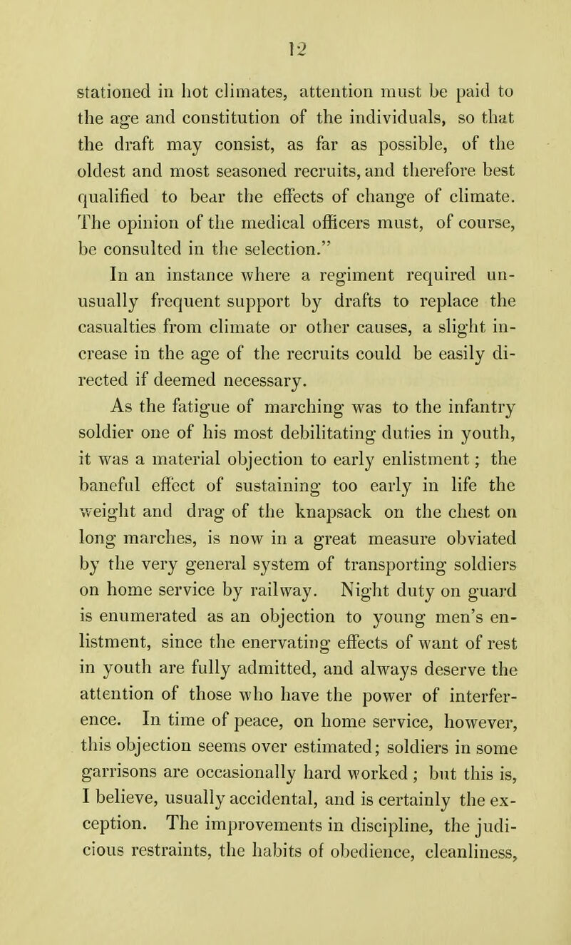 stationed in hot climates, attention must be paid to the age and constitution of the individuals, so that the draft may consist, as far as possible, of the oldest and most seasoned recruits, and therefore best qualified to bear the effects of change of climate. The opinion of the medical officers must, of course, be consulted in the selection. In an instance where a regiment required un- usually frequent support by drafts to replace the casualties from climate or other causes, a slight in- crease in the age of the recruits could be easily di- rected if deemed necessary. As the fatigue of marching was to the infantry soldier one of his most debilitating duties in youth, it was a material objection to early enlistment; the baneful effect of sustaining too early in life the weight and drag of the knapsack on the chest on long marches, is now in a great measure obviated by the very general system of transporting soldiers on home service by railway. Night duty on guard is enumerated as an objection to young men's en- listment, since the enervating effects of want of rest in youth are fully admitted, and always deserve the attention of those who have the power of interfer- ence. In time of peace, on home service, however, this objection seems over estimated; soldiers in some garrisons are occasionally hard worked ; but this is, I believe, usually accidental, and is certainly the ex- ception. The improvements in discipline, the judi- cious restraints, the habits of obedience, cleanliness,