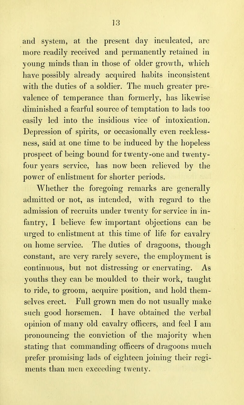 and system, at the present day inculcated, are more readily received and permanently retained in young minds than in those of older growth, which have possibly already acquired habits inconsistent with the duties of a soldier. The much greater pre- valence of temperance than formerly, has likewise diminished a fearful source of temptation to lads too easily led into the insidious vice of intoxication. Depression of spirits, or occasionally even reckless- ness, said at one time to be induced by the hopeless prospect of being bound for twenty-one and twenty- four years service, has now been relieved by the power of enlistment for shorter periods. Whether the foregoing remarks are generally admitted or not, as intended, with regard to the admission of recruits under twenty for service in in- fantry, I believe few important objections can be urged to enlistment at this time of life for cavalry on home service. The duties of dragoons, though constant, are very rarely severe, the employment is continuous, but not distressing or enervating. As youths they can be moulded to their work, taught to ride, to groom, acquire position, and hold them- selves erect. Full grown men do not usually make such good horsemen. I have obtained the verbal opinion of many old cavalry officers, and feel I am pronouncing the conviction of the majority when stating that commanding officers of dragoons much prefer promising lads of eighteen joining their regi- ments than men exceeding twenty.