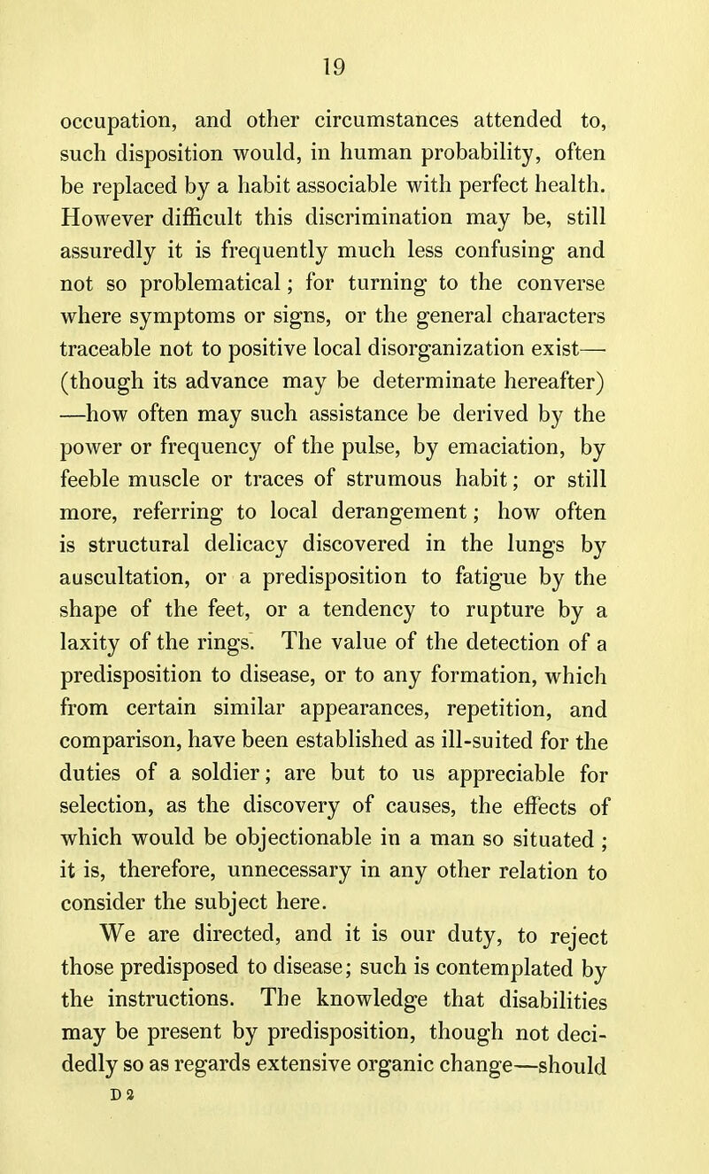 occupation, and other circumstances attended to, such disposition would, in human probability, often be replaced by a habit associable with perfect health. However difficult this discrimination may be, still assuredly it is frequently much less confusing and not so problematical; for turning to the converse where symptoms or signs, or the general characters traceable not to positive local disorganization exist— (though its advance may be determinate hereafter) —how often may such assistance be derived by the power or frequency of the pulse, by emaciation, by feeble muscle or traces of strumous habit; or still more, referring to local derangement; how often is structural delicacy discovered in the lungs by auscultation, or a predisposition to fatigue by the shape of the feet, or a tendency to rupture by a laxity of the rings. The value of the detection of a predisposition to disease, or to any formation, whicli from certain similar appearances, repetition, and comparison, have been established as ill-suited for the duties of a soldier; are but to us appreciable for selection, as the discovery of causes, the effects of which would be objectionable in a man so situated ; it is, therefore, unnecessary in any other relation to consider the subject here. We are directed, and it is our duty, to reject those predisposed to disease; such is contemplated by the instructions. The knowledge that disabilities may be present by predisposition, though not deci- dedly so as regards extensive organic change—should Da