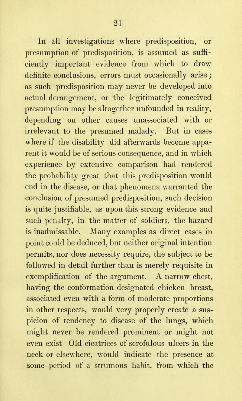 In all investigations where predisposition, or presumption of predisposition, is assumed as suffi- ciently important evidence from which to draw definite conclusions, errors must occasionally arise; as such predisposition may never be developed into actual derangement, or the legitimately conceived presumption may be altogether unfounded in reality, depending on other causes unassociated with or irrelevant to the presumed malady. But in cases where if the disability did afterwards become appa- rent it would be of serious consequence, and in which experience by extensive comparison had rendered the probability great that this predisposition would end in the disease, or that phenomena warranted the conclusion of presumed predisposition, such decision is quite justifiable, as upon this strong evidence and such penalty, in the matter of soldiers, the hazard is inadmissable. Many examples as direct cases in point could be deduced, but neither original intention permits, nor does necessity require, the subject to be followed in detail further than is merely requisite in exemplification of the argument. A narrow chest, having the conformation designated chicken breast, associated even with a form of moderate proportions in other respects, would very properly create a sus- picion of tendency to disease of the lungs, which might never be rendered prominent or might not even exist Old cicatrices of scrofulous ulcers in the neck or elsewhere, would indicate the presence at some period of a strumous habit, from which the