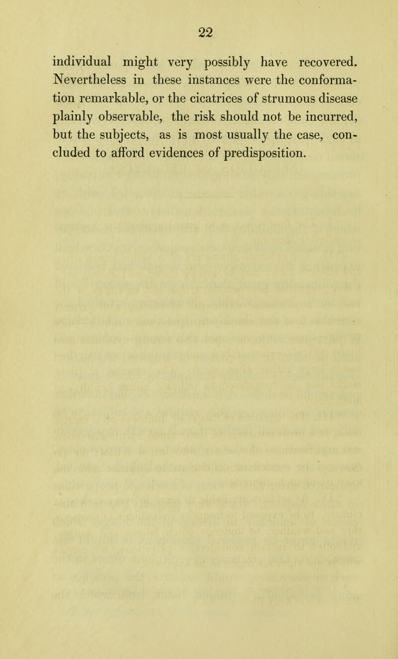 individual might very possibly have recovered. Nevertheless in these instances were the conforma- tion remarkable, or the cicatrices of strumous disease plainly observable, the risk should not be incurred, but the subjects, as is most usually the case, con- cluded to afford evidences of predisposition.