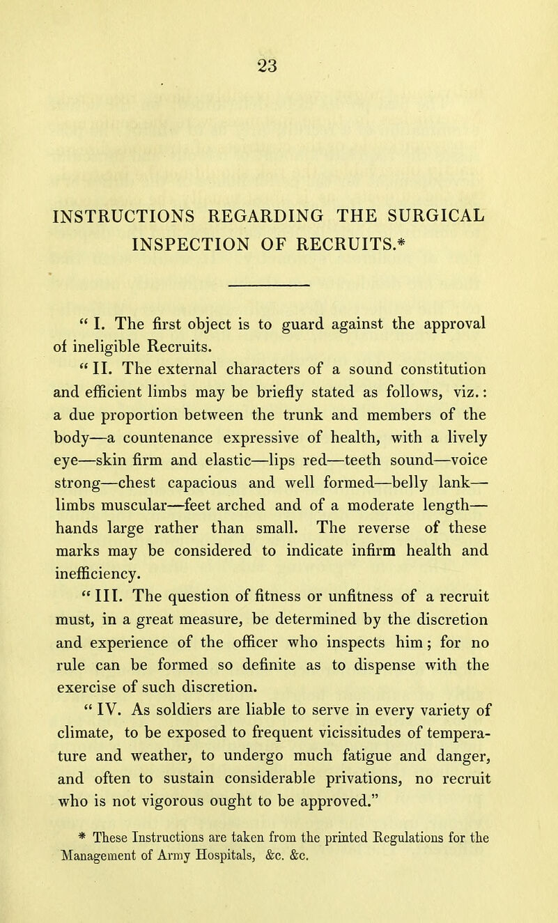 INSTRUCTIONS REGARDING THE SURGICAL INSPECTION OF RECRUITS *  I. The first object is to guard against the approval of ineligible Recruits.  II. The external characters of a sound constitution and efficient limbs may be briefly stated as follows, viz.: a due proportion between the trunk and members of the body—a countenance expressive of health, with a lively eye—skin firm and elastic—lips red—teeth sound—voice strong—chest capacious and well formed—belly lank— limbs muscular—feet arched and of a moderate length— hands large rather than small. The reverse of these marks may be considered to indicate infirm health and inefficiency. III. The question of fitness or unfitness of a recruit must, in a great measure, be determined by the discretion and experience of the officer who inspects him; for no rule can be formed so definite as to dispense with the exercise of such discretion.  IV. As soldiers are liable to serve in every variety of climate, to be exposed to frequent vicissitudes of tempera- ture and weather, to undergo much fatigue and danger, and often to sustain considerable privations, no recruit who is not vigorous ought to be approved. * These Instructions are taken from the printed Regulations for the Management of Army Hospitals, &c. &c.