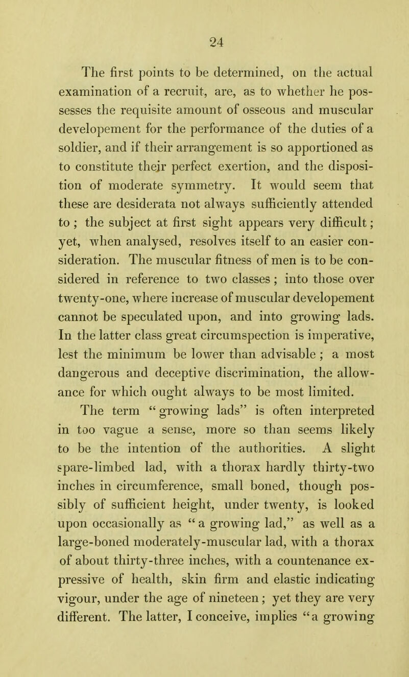 The first points to be determined, on the actual examination of a recruit, are, as to whether he pos- sesses the requisite amount of osseous and muscular developement for the performance of the duties of a soldier, and if their arrangement is so apportioned as to constitute their perfect exertion, and the disposi- tion of moderate symmetry. It would seem that these are desiderata not always sufficiently attended to ; the subject at first sight appears very difficult; yet, when analysed, resolves itself to an easier con- sideration. The muscular fitness of men is to be con- sidered in reference to two classes; into those over twenty-one, where increase of muscular developement cannot be speculated upon, and into growing lads. In the latter class great circumspection is imperative, lest the minimum be lower than advisable ; a most dangerous and deceptive discrimination, the allow- ance for which ought always to be most limited. The term  growing lads is often interpreted in too vague a sense, more so than seems likely to be the intention of the authorities. A slight spare-limbed lad, with a thorax hardly thirty-two inches in circumference, small boned, though pos- sibly of sufficient height, under twenty, is looked upon occasionally as  a growing lad, as well as a large-boned moderately-muscular lad, with a thorax of about thirty-three inches, with a countenance ex- pressive of health, skin firm and elastic indicating vigour, under the age of nineteen; yet they are very different. The latter, I conceive, implies a growing