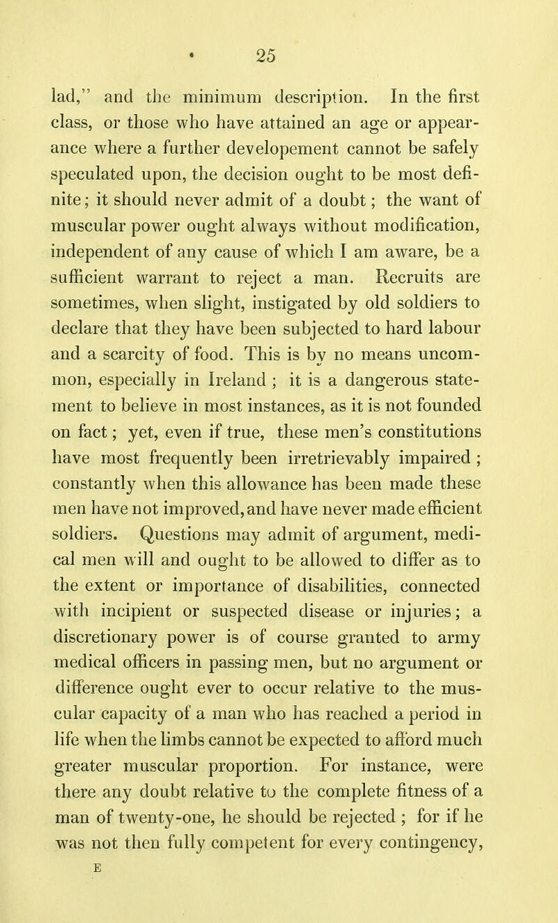 lad, and the minimum description. In the first class, or those who have attained an age or appear- ance where a further developement cannot be safely speculated upon, the decision ought to be most defi- nite ; it should never admit of a doubt; the want of muscular power ought always without modification, independent of any cause of which I am aware, be a sufficient warrant to reject a man. Recruits are sometimes, when slight, instigated by old soldiers to declare that they have been subjected to hard labour and a scarcity of food. This is by no means uncom- mon, especially in Ireland ; it is a dangerous state- ment to believe in most instances, as it is not founded on fact; yet, even if true, these men's constitutions have most frequently been irretrievably impaired ; constantly when this allowance has been made these men have not improved, and have never made efficient soldiers. Questions may admit of argument, medi- cal men will and ought to be allowed to differ as to the extent or importance of disabilities, connected with incipient or suspected disease or injuries; a discretionary power is of course granted to army medical officers in passing men, but no argument or difference ought ever to occur relative to the mus- cular capacity of a man who has reached a period in life when the limbs cannot be expected to afford much greater muscular proportion. For instance, were there any doubt relative to the complete fitness of a man of twenty-one, he should be rejected ; for if he was not then fully competent for every contingency, E