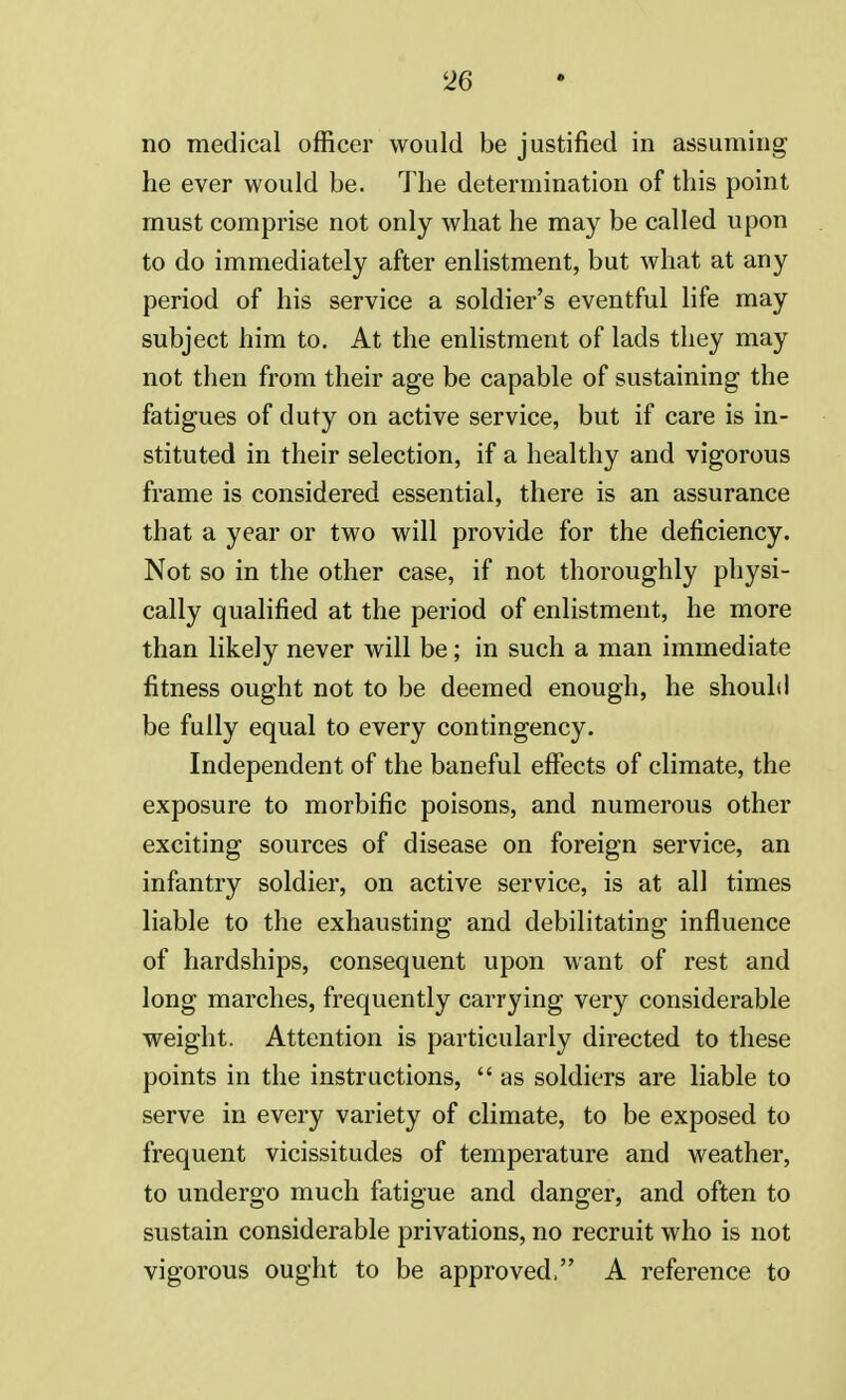 no medical officer would be justified in assuming he ever would be. The determination of this point must comprise not only what he may be called upon to do immediately after enlistment, but what at any period of his service a soldier's eventful life may subject him to. At the enlistment of lads they may not then from their age be capable of sustaining the fatigues of duty on active service, but if care is in- stituted in their selection, if a healthy and vigorous frame is considered essential, there is an assurance that a year or two will provide for the deficiency. Not so in the other case, if not thoroughly physi- cally qualified at the period of enlistment, he more than likely never will be; in such a man immediate fitness ought not to be deemed enough, he should be fully equal to every contingency. Independent of the baneful effects of climate, the exposure to morbific poisons, and numerous other exciting sources of disease on foreign service, an infantry soldier, on active service, is at all times liable to the exhausting and debilitating influence of hardships, consequent upon want of rest and long marches, frequently carrying very considerable weight. Attention is particularly directed to these points in the instructions,  as soldiers are liable to serve in every variety of climate, to be exposed to frequent vicissitudes of temperature and weather, to undergo much fatigue and danger, and often to sustain considerable privations, no recruit who is not vigorous ought to be approved, A reference to