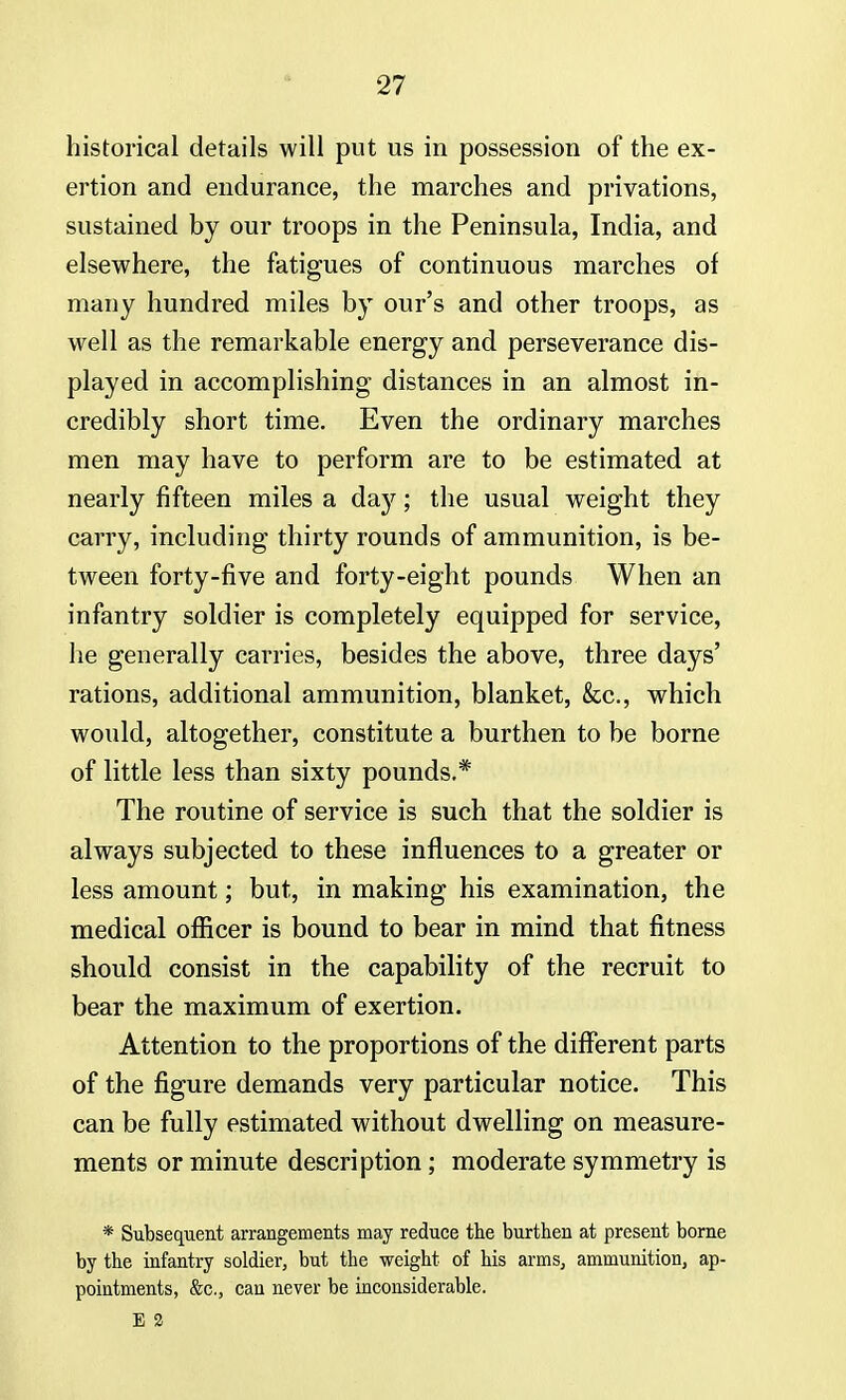 historical details will put us in possession of the ex- ertion and endurance, the marches and privations, sustained by our troops in the Peninsula, India, and elsewhere, the fatigues of continuous marches of many hundred miles by our's and other troops, as well as the remarkable energy and perseverance dis- played in accomplishing distances in an almost in- credibly short time. Even the ordinary marches men may have to perform are to be estimated at nearly fifteen miles a day; the usual weight they carry, including thirty rounds of ammunition, is be- tween forty-five and forty-eight pounds When an infantry soldier is completely equipped for service, he generally carries, besides the above, three days' rations, additional ammunition, blanket, &c, which would, altogether, constitute a burthen to be borne of little less than sixty pounds.* The routine of service is such that the soldier is always subjected to these influences to a greater or less amount; but, in making his examination, the medical officer is bound to bear in mind that fitness should consist in the capability of the recruit to bear the maximum of exertion. Attention to the proportions of the different parts of the figure demands very particular notice. This can be fully estimated without dwelling on measure- ments or minute description; moderate symmetry is * Subsequent arrangements may reduce the burthen at present borne by the infantry soldier, but the weight of his arms, ammunition, ap- pointments, &c, can never be inconsiderable. E 2