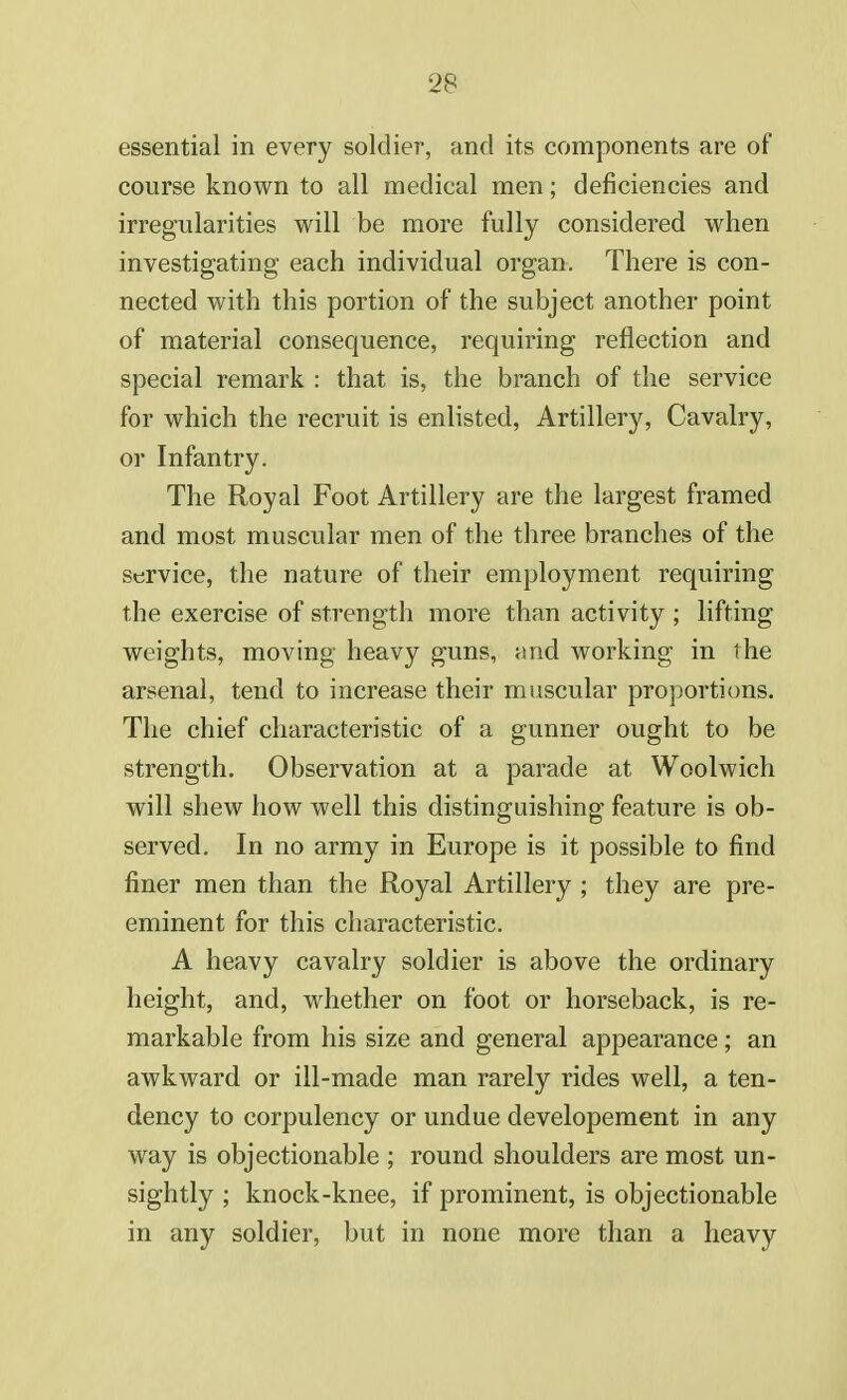 essential in every soldier, and its components are of course known to all medical men; deficiencies and irregularities will be more fully considered when investigating each individual organ. There is con- nected with this portion of the subject another point of material consequence, requiring reflection and special remark : that is, the branch of the service for which the recruit is enlisted, Artillery, Cavalry, or Infantry. The Royal Foot Artillery are the largest framed and most muscular men of the three branches of the service, the nature of their employment requiring the exercise of strength more than activity ; lifting weights, moving heavy guns, and working in the arsenal, tend to increase their muscular proportions. The chief characteristic of a gunner ought to be strength. Observation at a parade at Woolwich will shew how well this distinguishing feature is ob- served. In no army in Europe is it possible to find finer men than the Royal Artillery ; they are pre- eminent for this characteristic. A heavy cavalry soldier is above the ordinary height, and, whether on foot or horseback, is re- markable from his size and general appearance; an awkward or ill-made man rarely rides well, a ten- dency to corpulency or undue developement in any way is objectionable ; round shoulders are most un- sightly ; knock-knee, if prominent, is objectionable in any soldier, but in none more than a heavy