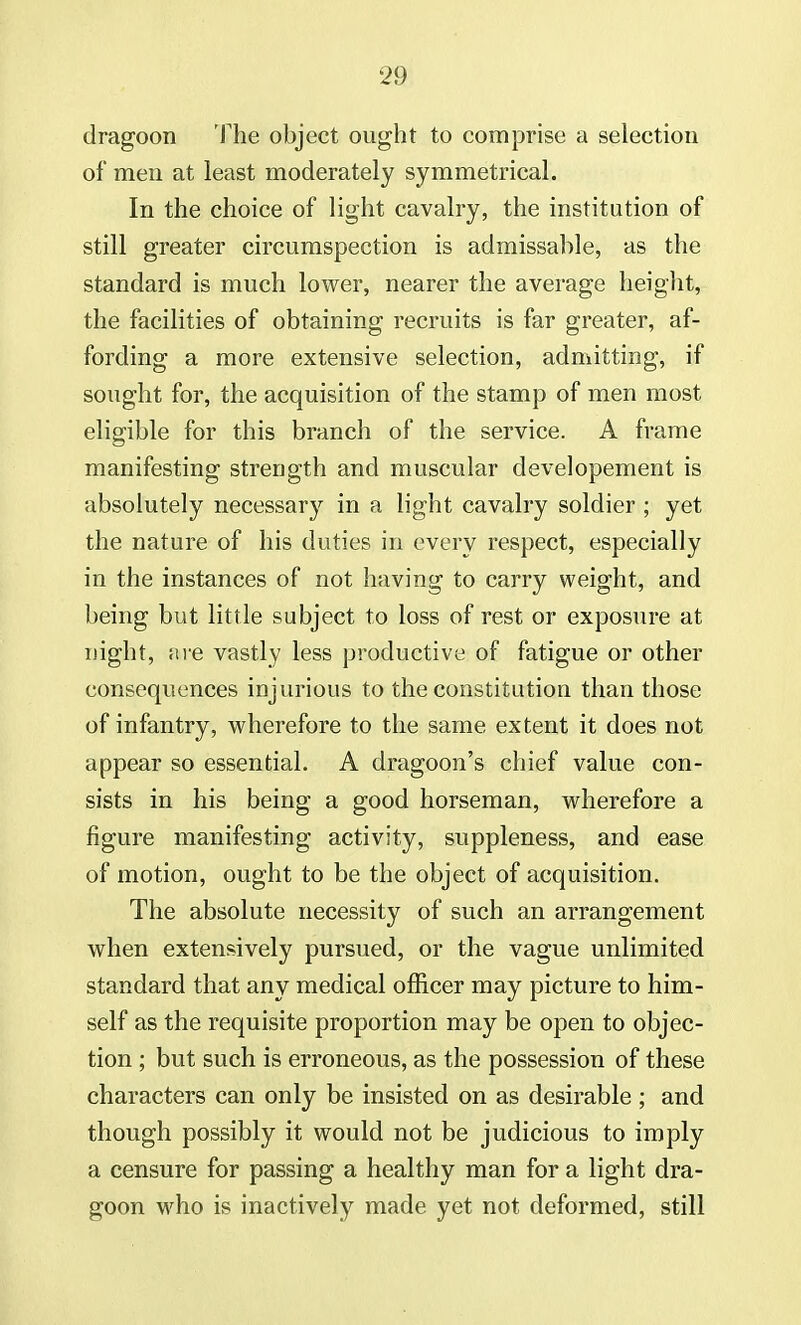 dragoon The object ought to comprise a selection of men at least moderately symmetrical. In the choice of light cavalry, the institution of still greater circumspection is admissable, as the standard is much lower, nearer the average height, the facilities of obtaining recruits is far greater, af- fording a more extensive selection, admitting, if sought for, the acquisition of the stamp of men most eligible for this branch of the service. A frame manifesting strength and muscular developement is absolutely necessary in a light cavalry soldier ; yet the nature of his duties in every respect, especially in the instances of not having to carry weight, and being but little subject to loss of rest or exposure at night, are vastly less productive of fatigue or other consequences injurious to the constitution than those of infantry, wherefore to the same extent it does not appear so essential. A dragoon's chief value con- sists in his being a good horseman, wherefore a figure manifesting activity, suppleness, and ease of motion, ought to be the object of acquisition. The absolute necessity of such an arrangement when extensively pursued, or the vague unlimited standard that any medical officer may picture to him- self as the requisite proportion may be open to objec- tion ; but such is erroneous, as the possession of these characters can only be insisted on as desirable ; and though possibly it would not be judicious to imply a censure for passing a healthy man for a light dra- goon who is inactively made yet not deformed, still