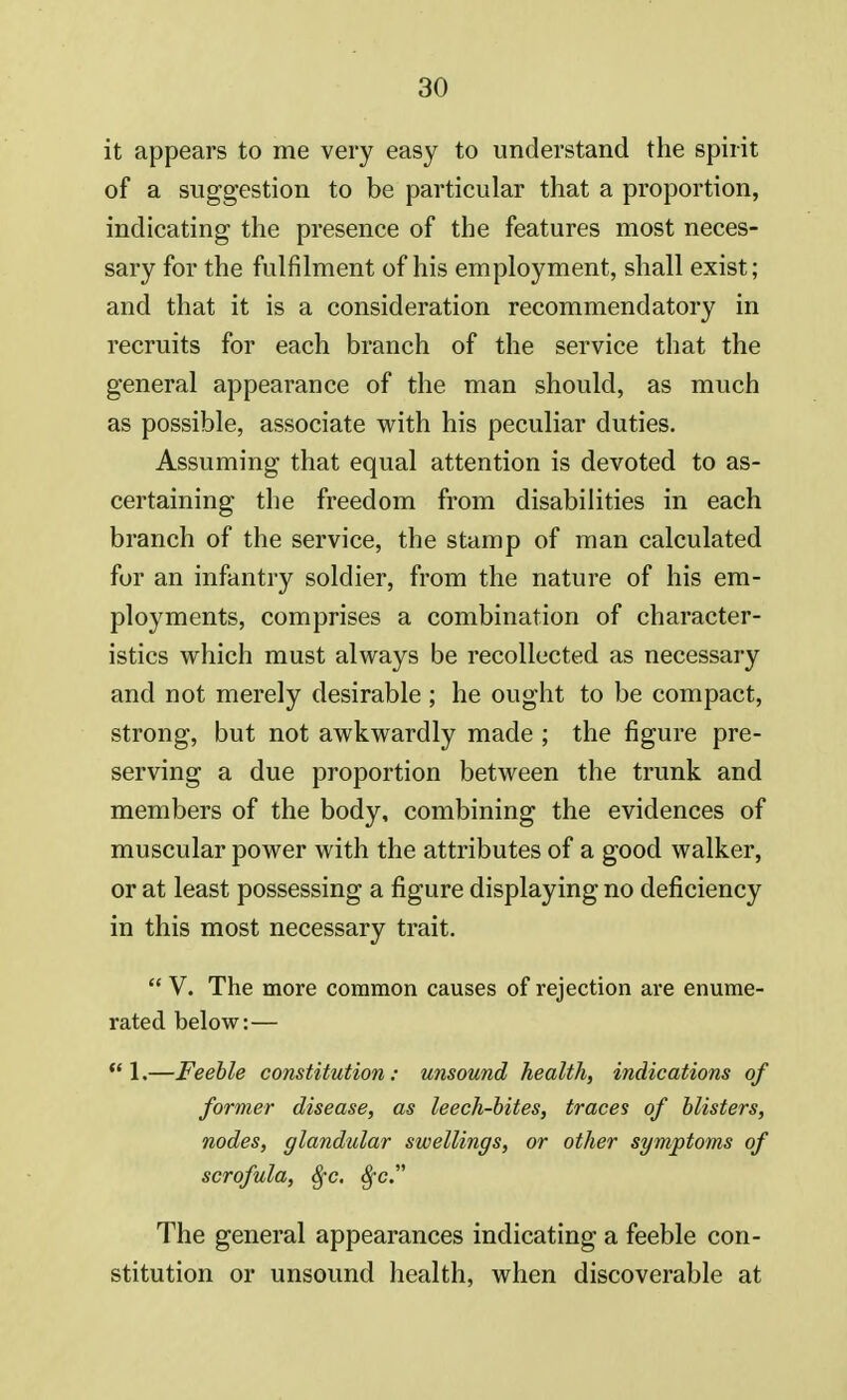 it appears to me very easy to understand the spirit of a suggestion to be particular that a proportion, indicating the presence of the features most neces- sary for the fulfilment of his employment, shall exist; and that it is a consideration recommendatory in recruits for each branch of the service that the general appearance of the man should, as much as possible, associate with his peculiar duties. Assuming that equal attention is devoted to as- certaining the freedom from disabilities in each branch of the service, the stamp of man calculated for an infantry soldier, from the nature of his em- ployments, comprises a combination of character- istics which must always be recollected as necessary and not merely desirable; he ought to be compact, strong, but not awkwardly made ; the figure pre- serving a due proportion between the trunk and members of the body, combining the evidences of muscular power with the attributes of a good walker, or at least possessing a figure displaying no deficiency in this most necessary trait.  V. The more common causes of rejection are enume- rated below:—  1.—Feeble constitution: unsound health, indications of former disease, as leech-bites, traces of blisters, nodes, glandular swellings, or other symptoms of scrofula, fyc. $-c. The general appearances indicating a feeble con- stitution or unsound health, when discoverable at