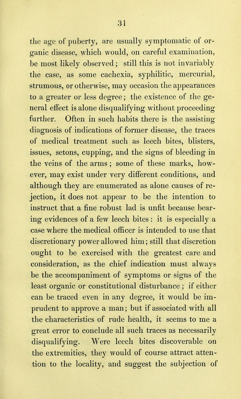 the age of puberty, are usually symptomatic of or- ganic disease, which would, on careful examination, be most likely observed ; still this is not invariably the case, as some cachexia, syphilitic, mercurial, strumous, or otherwise, may occasion the appearances to a greater or less degree; the existence of the ge- neral effect is alone disqualifying without proceeding further. Often in such habits there is the assisting diagnosis of indications of former disease, the traces of medical treatment such as leech bites, blisters, issues, setons, cupping, and the signs of bleeding in the veins of the arms; some of these marks, how- ever, may exist under very different conditions, and although they are enumerated as alone causes of re- jection, it does not appear to be the intention to instruct that a fine robust lad is unfit because bear- ing evidences of a few leech bites : it is especially a case where the medical officer is intended to use that discretionary power allowed him; still that discretion ought to be exercised with the greatest care and consideration, as the chief indication must always be the accompaniment of symptoms or signs of the least organic or constitutional disturbance ; if either can be traced even in any degree, it would be im- prudent to approve a man; but if associated with all the characteristics of rude health, it seems to me a great error to conclude all such traces as necessarily disqualifying. Were leech bites discoverable on the extremities, they would of course attract atten- tion to the locality, and suggest the subjection of