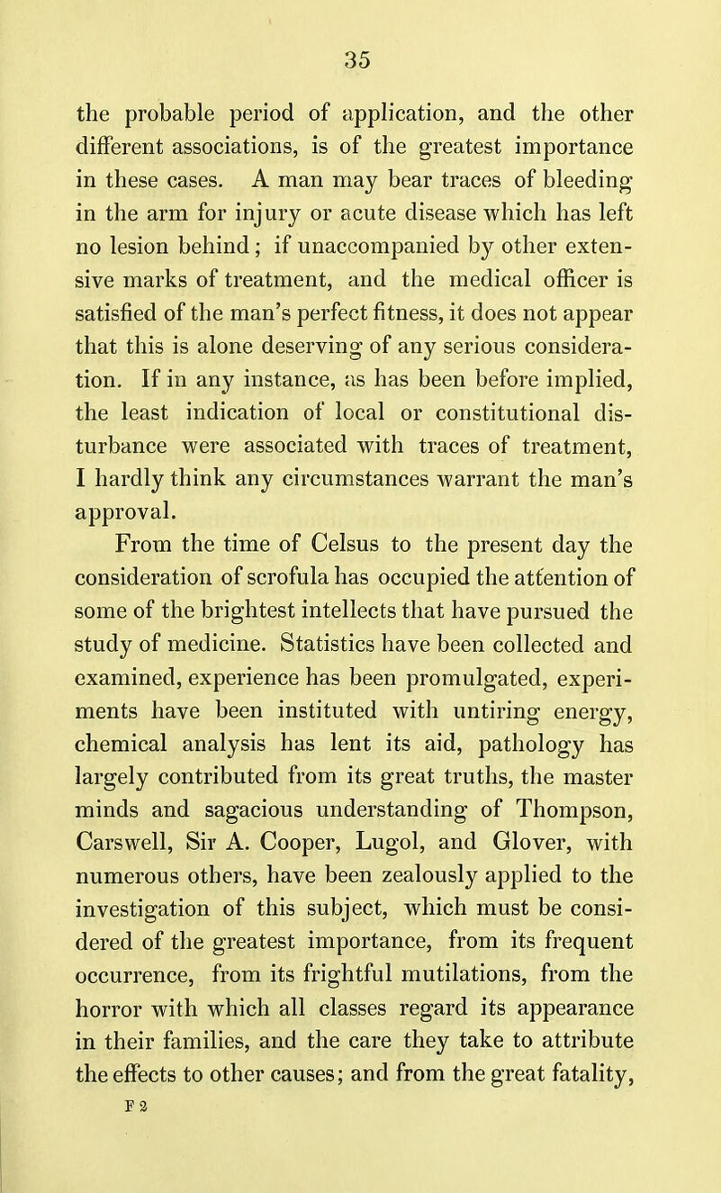 the probable period of application, and the other different associations, is of the greatest importance in these cases. A man may bear traces of bleeding in the arm for injury or acute disease which has left no lesion behind; if unaccompanied by other exten- sive marks of treatment, and the medical officer is satisfied of the man's perfect fitness, it does not appear that this is alone deserving of any serious considera- tion. If in any instance, as has been before implied, the least indication of local or constitutional dis- turbance were associated with traces of treatment, I hardly think any circumstances warrant the man's approval. From the time of Celsus to the present day the consideration of scrofula has occupied the attention of some of the brightest intellects that have pursued the study of medicine. Statistics have been collected and examined, experience has been promulgated, experi- ments have been instituted with untiring energy, chemical analysis has lent its aid, pathology has largely contributed from its great truths, the master minds and sagacious understanding of Thompson, Carswell, Sir A. Cooper, Lugol, and Glover, with numerous others, have been zealously applied to the investigation of this subject, which must be consi- dered of the greatest importance, from its frequent occurrence, from its frightful mutilations, from the horror with which all classes regard its appearance in their families, and the care they take to attribute the effects to other causes; and from the great fatality, F 3