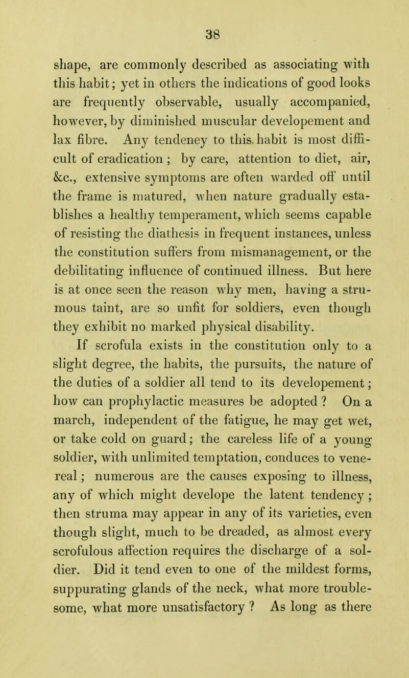 shape, are commonly described as associating with this habit; yet in others the indications of good looks are frequently observable, usually accompanied, however, by diminished muscular developement and lax fibre. Any tendeney to this, habit is most diffi- cult of eradication ; by care, attention to diet, air, &c, extensive symptoms are often warded off until the frame is matured, when nature gradually esta- blishes a healthy temperament, which seems capable of resisting the diathesis in frequent instances, unless the constitution suffers from mismanagement, or the debilitating influence of continued illness. But here is at once seen the reason why men, having a stru- mous taint, are so unfit for soldiers, even though they exhibit no marked physical disability. If scrofula exists in the constitution only to a slight degree, the habits, the pursuits, the nature of the duties of a soldier all tend to its developement; how can prophylactic measures be adopted ? On a march, independent of the fatigue, he may get wet, or take cold on guard; the careless life of a young soldier, with unlimited temptation, conduces to vene- real ; numerous are the causes exposing to illness, any of which might develope the latent tendency; then struma may appear in any of its varieties, even though slight, much to be dreaded, as almost every scrofulous affection requires the discharge of a sol- dier. Did it tend even to one of the mildest forms, suppurating glands of the neck, what more trouble- some, what more unsatisfactory ? As long as there