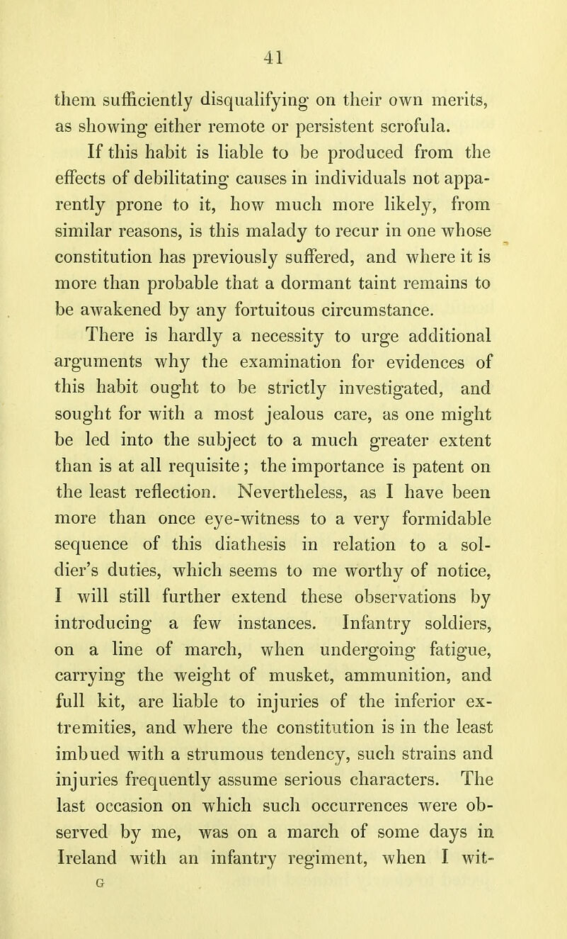 them sufficiently disqualifying on their own merits, as showing either remote or persistent scrofula. If this habit is liable to be produced from the effects of debilitating causes in individuals not appa- rently prone to it, how much more likely, from similar reasons, is this malady to recur in one whose constitution has previously suffered, and where it is more than probable that a dormant taint remains to be awakened by any fortuitous circumstance. There is hardly a necessity to urge additional arguments why the examination for evidences of this habit ought to be strictly investigated, and sought for with a most jealous care, as one might be led into the subject to a much greater extent than is at all requisite ; the importance is patent on the least reflection. Nevertheless, as I have been more than once eye-witness to a very formidable sequence of this diathesis in relation to a sol- dier's duties, which seems to me worthy of notice, I will still further extend these observations by introducing a few instances. Infantry soldiers, on a line of march, when undergoing fatigue, carrying the weight of musket, ammunition, and full kit, are liable to injuries of the inferior ex- tremities, and where the constitution is in the least imbued with a strumous tendency, such strains and injuries frequently assume serious characters. The last occasion on which such occurrences were ob- served by me, was on a march of some days in Ireland with an infantry regiment, when I wit- G