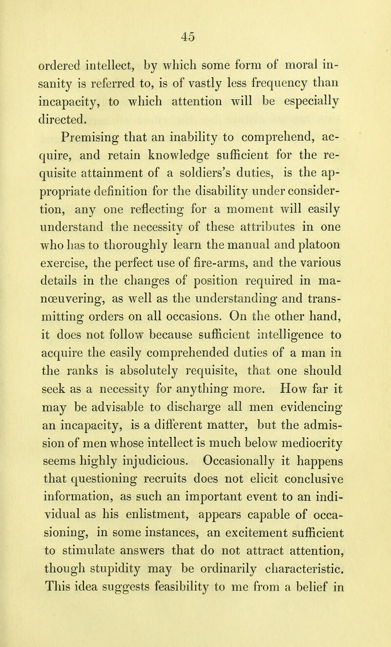 ordered intellect, by which some form of moral in- sanity is referred to, is of vastly less frequency than incapacity, to which attention will be especially directed. Premising that an inability to comprehend, ac- quire, and retain knowledge sufficient for the re- quisite attainment of a soldiers's duties, is the ap- propriate definition for the disability under consider- tion, any one reflecting for a moment will easily understand the necessity of these attributes in one who has to thoroughly learn the manual and platoon exercise, the perfect use of fire-arms, and the various details in the changes of position required in ma- nceuvering, as well as the understanding and trans- mitting orders on all occasions. On the other hand, it does not follow because sufficient intelligence to acquire the easily comprehended duties of a man in the ranks is absolutely requisite, that one should seek as a necessity for anything more. How far it may be advisable to discharge all men evidencing an incapacity, is a different matter, but the admis- sion of men whose intellect is much below mediocrity seems highly injudicious. Occasionally it happens that questioning recruits does not elicit conclusive information, as such an important event to an indi- vidual as his enlistment, appears capable of occa- sioning, in some instances, an excitement sufficient to stimulate answers that do not attract attention, though stupidity may be ordinarily characteristic. This idea suggests feasibility to me from a belief in