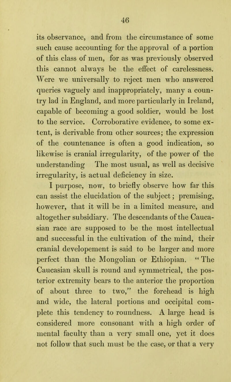 its observance, and from the circumstance of some such cause accounting for the approval of a portion of this class of men, for as was previously observed this cannot always be the effect of carelessness. Were we universally to reject men who answered queries vaguely and inappropriately, many a coun- try lad in England, and more particularly in Ireland, capable of becoming a good soldier, would be lost to the service. Corroborative evidence, to some ex- tent, is derivable from other sources; the expression of the countenance is often a good indication, so likewise is cranial irregularity, of the power of the understanding The most usual, as well as decisive irregularity, is actual deficiency in size. I purpose, now, to briefly observe how far this can assist the elucidation of the subject; premising, however, that it will be in a limited measure, and altogether subsidiary. The descendants of the Cauca- sian race are supposed to be the most intellectual and successful in the cultivation of the mind, their cranial developement is said to be larger and more perfect than the Mongolian or Ethiopian.  The Caucasian skull is round and symmetrical, the pos- terior extremity bears to the anterior the proportion of about three to two, the forehead is high and wide, the lateral portions and occipital com- plete this tendency to roundness. A large head is considered more consonant with a high order of mental faculty than a very small one, yet it does not follow that such must be the case, or that a very