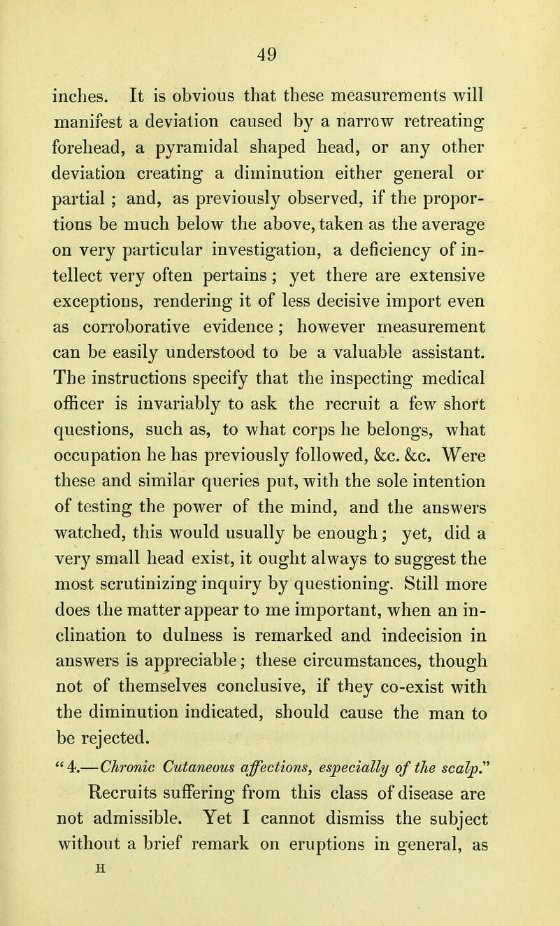 inches. It is obvious that these measurements will manifest a deviation caused by a narrow retreating forehead, a pyramidal shaped head, or any other deviation creating a diminution either general or partial ; and, as previously observed, if the propor- tions be much below the above, taken as the average on very particular investigation, a deficiency of in- tellect very often pertains; yet there are extensive exceptions, rendering it of less decisive import even as corroborative evidence; however measurement can be easily understood to be a valuable assistant. The instructions specify that the inspecting medical officer is invariably to ask the recruit a few short questions, such as, to what corps he belongs, what occupation he has previously followed, &c. &c. Were these and similar queries put, with the sole intention of testing the power of the mind, and the answers watched, this would usually be enough; yet, did a very small head exist, it ought always to suggest the most scrutinizing inquiry by questioning. Still more does the matter appear to me important, when an in- clination to dulness is remarked and indecision in answers is appreciable; these circumstances, though not of themselves conclusive, if they co-exist with the diminution indicated, should cause the man to be rejected. 4.—Chronic Cutaneous affections, especially of the scalp. Recruits suffering from this class of disease are not admissible. Yet I cannot dismiss the subject without a brief remark on eruptions in general, as H