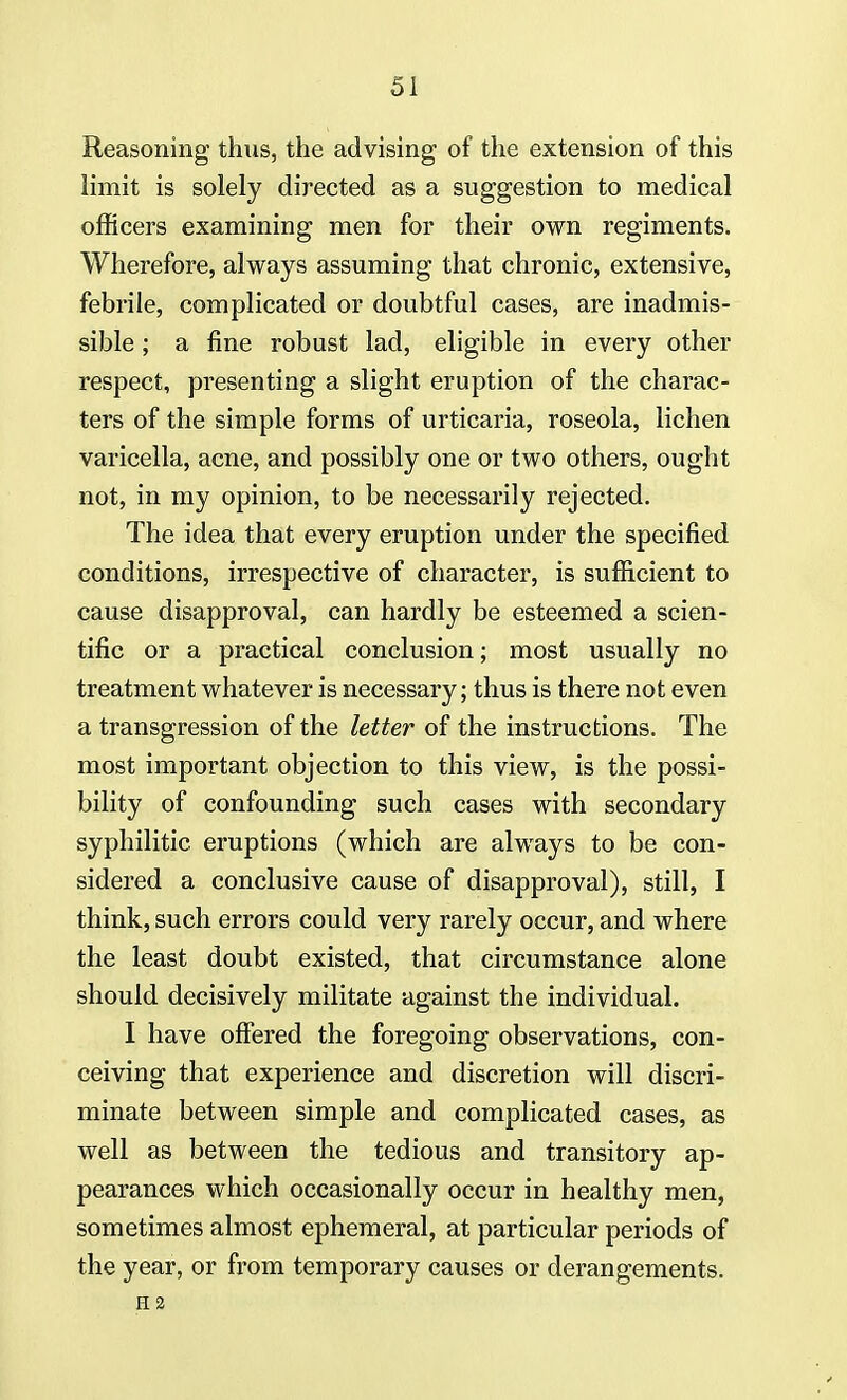 Reasoning thus, the advising of the extension of this limit is solely directed as a suggestion to medical officers examining men for their own regiments. Wherefore, always assuming that chronic, extensive, febrile, complicated or doubtful cases, are inadmis- sible ; a fine robust lad, eligible in every other respect, presenting a slight eruption of the charac- ters of the simple forms of urticaria, roseola, lichen varicella, acne, and possibly one or two others, ought not, in my opinion, to be necessarily rejected. The idea that every eruption under the specified conditions, irrespective of character, is sufficient to cause disapproval, can hardly be esteemed a scien- tific or a practical conclusion; most usually no treatment whatever is necessary; thus is there not even a transgression of the letter of the instructions. The most important objection to this view, is the possi- bility of confounding such cases with secondary syphilitic, eruptions (which are always to be con- sidered a conclusive cause of disapproval), still, I think, such errors could very rarely occur, and where the least doubt existed, that circumstance alone should decisively militate against the individual. I have offered the foregoing observations, con- ceiving that experience and discretion will discri- minate between simple and complicated cases, as well as between the tedious and transitory ap- pearances which occasionally occur in healthy men, sometimes almost ephemeral, at particular periods of the year, or from temporary causes or derangements. H2