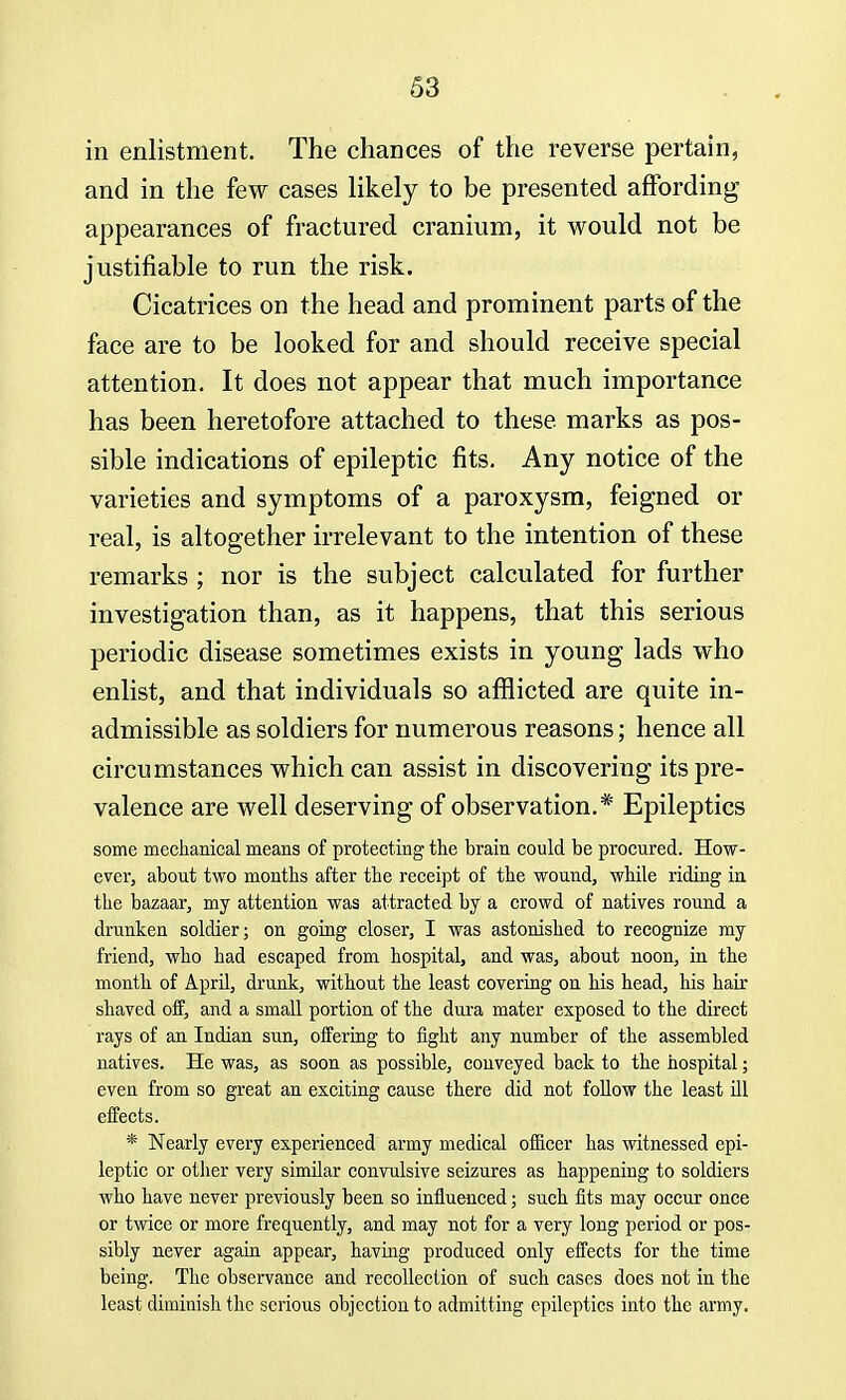 in enlistment. The chances of the reverse pertain, and in the few cases likely to be presented affording appearances of fractured cranium, it would not be justifiable to run the risk. Cicatrices on the head and prominent parts of the face are to be looked for and should receive special attention. It does not appear that much importance has been heretofore attached to these, marks as pos- sible indications of epileptic fits. Any notice of the varieties and symptoms of a paroxysm, feigned or real, is altogether irrelevant to the intention of these remarks ; nor is the subject calculated for further investigation than, as it happens, that this serious periodic disease sometimes exists in young lads who enlist, and that individuals so afflicted are quite in- admissible as soldiers for numerous reasons; hence all circumstances which can assist in discovering its pre- valence are well deserving of observation.* Epileptics some mechanical means of protecting the brain could be procured. How- ever, about two months after the receipt of the wound, while riding in the bazaar, my attention was attracted by a crowd of natives round a drunken soldier; on going closer, I was astonished to recognize my friend, who had escaped from hospital, and was, about noon, in the month of April, drunk, without the least covering on his head, his hair shaved off, and a small portion of the dura mater exposed to the direct rays of an Indian sun, offering to fight any number of the assembled natives. He was, as soon as possible, conveyed back to the hospital; even from so great an exciting cause there did not follow the least ill effects. * Nearly every experienced army medical officer has witnessed epi- leptic or other very similar convulsive seizures as happening to soldiers who have never previously been so influenced; such fits may occur once or twice or more frequently, and may not for a very long period or pos- sibly never again appear, having produced only effects for the time being. The observance and recollection of such cases does not in the least diminish the serious objection to admitting epileptics into the army.