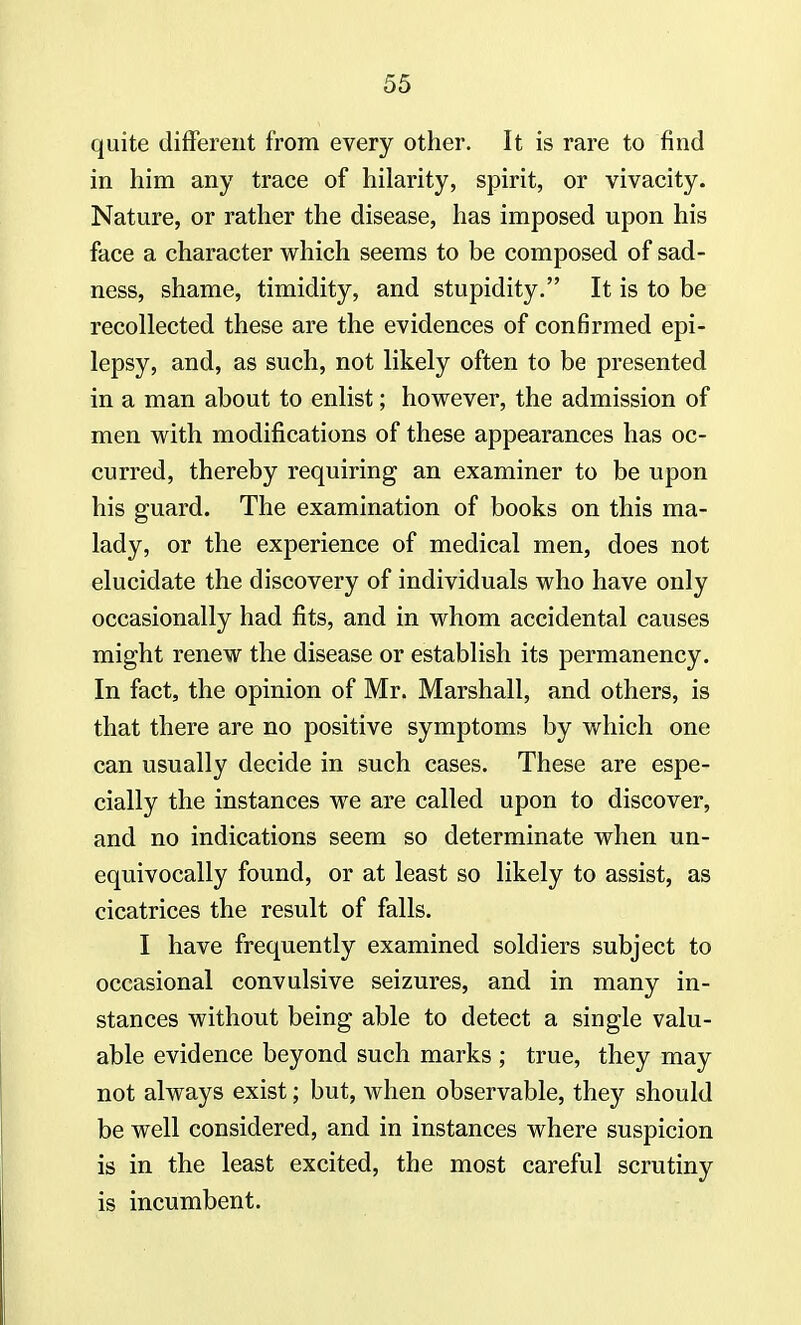 quite different from every other. It is rare to find in him any trace of hilarity, spirit, or vivacity. Nature, or rather the disease, has imposed upon his face a character which seems to be composed of sad- ness, shame, timidity, and stupidity. It is to be recollected these are the evidences of confirmed epi- lepsy, and, as such, not likely often to be presented in a man about to enlist; however, the admission of men with modifications of these appearances has oc- curred, thereby requiring an examiner to be upon his guard. The examination of books on this ma- lady, or the experience of medical men, does not elucidate the discovery of individuals who have only occasionally had fits, and in whom accidental causes might renew the disease or establish its permanency. In fact, the opinion of Mr. Marshall, and others, is that there are no positive symptoms by which one can usually decide in such cases. These are espe- cially the instances we are called upon to discover, and no indications seem so determinate when un- equivocally found, or at least so likely to assist, as cicatrices the result of falls. I have frequently examined soldiers subject to occasional convulsive seizures, and in many in- stances without being able to detect a single valu- able evidence beyond such marks ; true, they may not always exist; but, when observable, they should be well considered, and in instances where suspicion is in the least excited, the most careful scrutiny is incumbent.