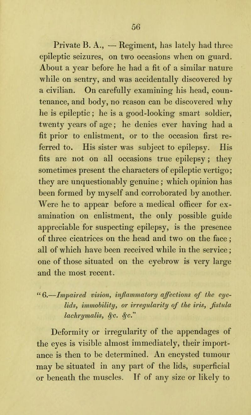 Private B. A., — Regiment, has lately had three epileptic seizures, on two occasions when on guard. About a year before he had a fit of a similar nature while on sentry, and was accidentally discovered by a civilian. On carefully examining his head, coun- tenance, and body, no reason can be discovered why he is epileptic ; he is a good-looking smart soldier, twenty years of age; he denies ever having had a fit prior to enlistment, or to the occasion first re- ferred to. His sister was subject to epilepsy. His fits are not on all occasions true epilepsy; they sometimes present the characters of epileptic vertigo; they are unquestionably genuine; which opinion has been formed by myself and corroborated by another. Were he to appear before a medical officer for ex- amination on enlistment, the only possible guide appreciable for suspecting epilepsy, is the presence of three cicatrices on the head and two on the face; all of which have been received while in the service; one of those situated on the eyebrow is very large and the most recent.  6.—Impaired vision, inflammatory affections of the eye- lids, immobility, or irregularity of the iris, fistula lachrymalis, Sfc. 8fc. Deformity or irregularity of the appendages of the eyes is visible almost immediately, their import- ance is then to be determined. An encysted tumour may be situated in any part of the lids, superficial or beneath the muscles. If of any size or likely to