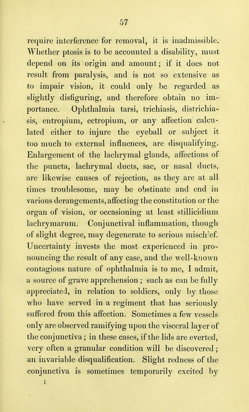 require interference for removal, it is inadmissible. Whether ptosis is to be accounted a disabilit}^ must depend on its origin and amount; if it does not result from paralysis, and is not so extensive as to impair vision, it could only be regarded as slightly disfiguring, and therefore obtain no im- portance. Ophthalmia tarsi, trichiasis, districhia- sis, entropium, ectropium, or any affection calcu- lated either to injure the eyeball or subject it too much to external influences, are disqualifying. Enlargement of the lachrymal glands, affections of the puncta, lachrymal ducts, sac, or nasal ducts, are likewise causes of rejection, as they are at all times troublesome, may be obstinate and end in various derangements, affecting the constitution or the organ of vision, or occasioning at least stillicidium lachrymarum. Conjunctival inflammation, though of slight degree, may degenerate to serious misclref. Uncertainty invests the most experienced in pro- nouncing the result of any case, and the well-known contagious nature of ophthalmia is to me, I admit, a source of grave apprehension ; such as can be fully appreciated, in relation to soldiers, only by those who have served in a regiment that has seriously suffered from this affection. Sometimes a few vessels only are observed ramifying upon the visceral layer of the conjunctiva; in these cases, if the lids are everted, very often a granular condition will be discovered ; an invariable disqualification. Slight redness of the conjunctiva is sometimes temporarily excited by i