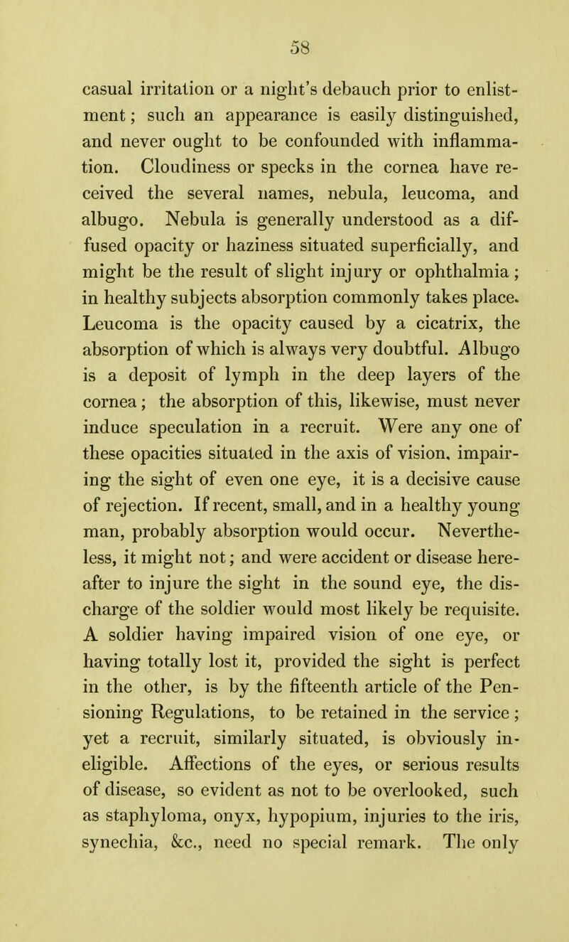 casual irritation or a night's debauch prior to enlist- ment ; such an appearance is easily distinguished, and never ought to be confounded with inflamma- tion. Cloudiness or specks in the cornea have re- ceived the several names, nebula, leucoma, and albugo. Nebula is generally understood as a dif- fused opacity or haziness situated superficially, and might be the result of slight injury or ophthalmia ; in healthy subjects absorption commonly takes place. Leucoma is the opacity caused by a cicatrix, the absorption of which is always very doubtful. Albugo is a deposit of lymph in the deep layers of the cornea; the absorption of this, likewise, must never induce speculation in a recruit. Were any one of these opacities situated in the axis of vision, impair- ing the sight of even one eye, it is a decisive cause of rejection. If recent, small, and in a healthy young man, probably absorption would occur. Neverthe- less, it might not; and were accident or disease here- after to injure the sight in the sound eye, the dis- charge of the soldier would most likely be requisite. A soldier having impaired vision of one eye, or having totally lost it, provided the sight is perfect in the other, is by the fifteenth article of the Pen- sioning Regulations, to be retained in the service ; yet a recruit, similarly situated, is obviously in- eligible. Affections of the eyes, or serious results of disease, so evident as not to be overlooked, such as staphyloma, onyx, hypopium, injuries to the iris, synechia, &c, need no special remark. The only